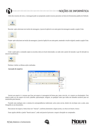 Didatismo e Conhecimento 109
NOÇÕES DE INFORMÁTICA
Além dos recursos de texto, a mensagem pode ser preparada usando recursos presentes na barra de ferramentas padrão do Outlook:
!
Recortar: após selecionar um trecho da mensagem, é possível aplicá-lo em outra parte da mensagem usando a opção Colar.
!
Copiar: após selecionar um trecho da mensagem, é possível aplicá-lo em outra parte, mantendo o trecho original, usando a opção Colar.
!
Colar: usado após o comando copiar ou recortar, deixa no local selecionado, ou onde está o ponto de inserção o que foi deixado na
área de transferência.
!
Desfazer: desfaz as últimas ações realizadas.
Anexação de arquivos
Anexar um arquivo é o mesmo que fixar um arquivo à mensagem de forma que, junto com ela, vá o arquivo ao destinatário. Este
arquivo pode ser um arquivo de texto, planilha, apresentação, imagem, ou qualquer outro que tenha um tamanho aceitável para ser
transferido pela Internet.
Fazendo uma analogia com o sistema de correspondências tradicional, seria como enviar, dentro do envelope com a carta, uma
fotografia ou um documento.
Para anexar um arquivo, basta clicar em “Anexar”, conforme demonstra a figura acima, ou clicar em Inserir, Anexo.
Estas opções abrirão a janela “Inserir anexo”, onde será possível procurar o arquivo desejado no computador.
 