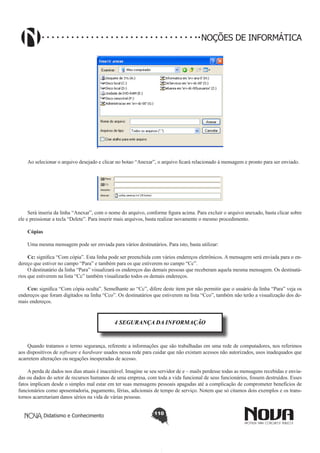 Didatismo e Conhecimento 110
NOÇÕES DE INFORMÁTICA
!
Ao selecionar o arquivo desejado e clicar no botao “Anexar”, o arquivo ficará relacionado à mensagem e pronto para ser enviado.
!
Será inseria da linha “Anexar”, com o nome do arquivo, conforme figura acima. Para excluir o arquivo anexado, basta clicar sobre
ele e pressionar a tecla “Delete”. Para inserir mais arquivos, basta realizar novamente o mesmo procedimento.
Cópias
Uma mesma mensagem pode ser enviada para vários destinatários. Para isto, basta utilizar:
Cc: significa “Com cópia”. Esta linha pode ser preenchida com vários endereços eletrônicos. A mensagem será enviada para o en-
dereço que estiver no campo “Para” e também para os que estiverem no campo “Cc”.
O destinatário da linha “Para” visualizará os endereços das demais pessoas que receberam aquela mesma mensagem. Os destinatá-
rios que estiverem na lista “Cc” também visualizarão todos os demais endereços.
Cco: significa “Com cópia oculta”. Semelhante ao “Cc”, difere deste item por não permitir que o usuário da linha “Para” veja os
endereços que foram digitados na linha “Cco”. Os destinatários que estiverem na lista “Cco”, também não terão a visualização dos de-
mais endereços.
4 SEGURANÇA DA INFORMAÇÃO
Quando tratamos o termo segurança, referente a informações que são trabalhadas em uma rede de computadores, nos referimos
aos dispositivos de software e hardware usados nessa rede para cuidar que não existam acessos não autorizados, usos inadequados que
acarretem alterações ou negações inesperadas de acesso.
A perda de dados nos dias atuais é inaceitável. Imagine se seu servidor de e – mails perdesse todas as mensagens recebidas e envia-
das ou dados do setor de recursos humanos de uma empresa, com toda a vida funcional de seus funcionários, fossem destruídos. Esses
fatos implicam desde o simples mal estar em ter suas mensagens pessoais apagadas até a complicação de comprometer benefícios de
funcionários como aposentadoria, pagamento, férias, adicionais de tempo de serviço. Notem que só citamos dois exemplos e os trans-
tornos acarretariam danos sérios na vida de várias pessoas.
 