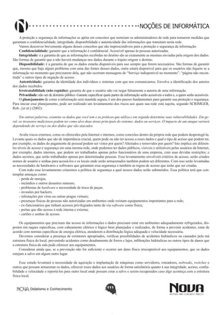 Didatismo e Conhecimento 111
NOÇÕES DE INFORMÁTICA
A proteção e segurança de informações se apóia em conceitos que norteiam os administradores de rede para tomarem medidas que
garantam a confidencialidade, integridade, disponibilidade e autenticidade das informações que transitam nesta rede.
Vamos descrever brevemente alguns desses conceitos que são imprescindíveis para a proteção e segurança da informação:
Confidencialidade: garantir que a informação é confidencial. Acessível apenas às pessoas autorizadas.
Integridade: é a garantia de que as informações recebidas no destino são as exatamente as mesmas enviadas pela origem dos dados.
São formas de garantir que a não haverá mudanças nos dados durante o trajeto origem x destino.
Disponibilidade: é a garantia de que os dados estarão disponíveis para uso sempre que forem necessários. São formas de garantir
que, mesmo que haja algum problema com uma das fontes desses dados, outra estará disponível para que os usuários não fiquem se a
informação no momento que precisarem dela, que não ocorram mensagens de “Serviço indisponível no momento”, “página não encon-
trada” e outros tipos de negação de acesso.
Autenticidade: garantia da identidade dos indivíduos e sistemas com que nos comunicamos. Envolve a identificação dos autores
dos dados recebidos.
Irretratabilidade (não repúdio): garantia de que o usuário não vai negar falsamente a autoria de uma informação.
Privacidade: não ser de domínio público. Garante especificar quais partes da informação serão acessíveis a todos e, a quem serão acessíveis.
O planejamento de como a informação será mantida segura, é um dos passos fundamentais para garantir sua proteção e segurança.
Para iniciar esse planejamento, pode ser realizado um levantamento dos riscos aos quais sua rede está sujeita, segundo SCRIMGER,
Rob...[et al.] (2002):
Em outras palavras, examine os dados que você tem e as práticas que utiliza e em seguida determine suas vulnerabilidades. Em ge-
ral, os invasores maliciosos podem ter como alvo duas áreas principais do sistema: dados ou serviços. O impacto de um ataque variará
dependendo do serviço ou dos dados que são atacados.
Avalie riscos externos, como os oferecidos pela Internet e internos, como conexões dentro da própria rede que podem desprotegê-la.
Levante quais os dados que são de importância crucial, quem pode ou não ter acesso a esses dados e qual o tipo de acesso que podem ter,
por exemplo, os dados do pagamento de pessoal podem ser vistos por quem? Alterados e removidos por quem? Isto implica em diferen-
tes níveis de acesso e segurança em uma mesma rede, onde podemos ter dados públicos, visíveis e utilizáveis pelas usuários da Internet,
por exemplo; dados internos, que podem ser trabalhados apenas pelos funcionários de uma empresa, com suas devidas restrições; e
dados secretos, que serão trabalhados apenas por determinadas pessoas. Esse levantamento envolverá critérios de acesso, serão criados
nomes de usuário e senhas para acessá-los e os locais onde serão armazenados também podem ser diferentes. Com isso serão levantadas
as necessidades de hardwares e softwares que garantam essa segurança e também as regras de acesso que terão que ser criadas.
Com todo esse levantamento criaremos a política de segurança a qual nossos dados serão submetidos. Essa política terá que con-
templar ameaças como:
- perda de energia;
- incêndios e outros desastres naturais;
- problemas de hardware e necessidade de troca de peças;
- invasões por hackers;
- infestações por vírus ou outras pragas virtuais;
- presenças físicas de pessoas não autorizadas em ambientes onde existam equipamentos importantes para a rede;
- ex-funcionários que tinham acessos privilegiados tanto de via software como física;
- portas que dão acesso à rede interna e externa;
- cartões e senhas de acesso.
Os equipamentos que precisam dar acesso às informações e dados precisam estar em ambientes adequadamente refrigerados, dis-
postos em raques específicas, com cabeamento elétrico e lógico bem planejados e realizados, de forma a prevenir acidentes, estar de
acordo com normas específicas de energia elétrica, atenderem a distribuição lógica adequada e velocidade necessária.
Devemos considerar a presença de extintores apropriados, verificar possibilidades de acidentes hidráulicos ou causados pela má
estrutura física do local, prevenindo acidentes como desabamento de forros e lajes, infiltrações hidráulicas ou outros tipos de danos que
a estrutura física da sala pode oferecer aos equipamentos.
Considerar ainda que, se a prevenção não for suficiente e ocorrer um dano físico irrecuperável aos equipamentos, que os dados
estejam a salvo em algum outro lugar.
Esse estudo levantará a necessidade da aquisição e implantação de máquinas como servidores, roteadores, nobreaks, switches e
outros que possam armazenar os dados, oferecer esses dados aos usuários de forma satisfatória quanto à sua integridade, acesso, confia-
bilidade e velocidade e reportá-los para outro local onde possam estar a salvo e serem recuperados caso algo aconteça com a estrutura
física local.
 