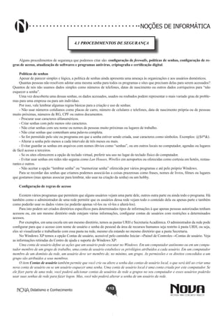 Didatismo e Conhecimento 112
NOÇÕES DE INFORMÁTICA
4.1 PROCEDIMENTOS DE SEGURANÇA
Alguns procedimentos de segurança que podemos citar são: configuração de firewalls, políticas de senhas, configuração de re-
gras de acesso, atualização de softwares e programas antivírus, criptografia e certificação digital.
Políticas de senhas
Apesar de parecer simples e lógica, a política de senhas ainda apresenta uma ameaça às organizações e aos usuários domésticos.
Quantas pessoas não resolvem adotar uma mesma senha para todos os programas e sites que precisam delas para serem acessados?
Quantos de nós não usamos dados simples como números de telefones, datas de nascimento ou outros dados corriqueiros para “não
esquecer a senha”.
Uma vez descoberta uma dessas senhas, os dados acessados, usados ou roubados podem representar o mais variado grau de proble-
mas para uma empresa ou para um indivíduo.
Por isso, vale lembrar algumas regras básicas para a criação e uso de senhas:
- Não usar números cotidianos como placas de carro, número de celulares e telefones, data de nascimento própria ou de pessoas
muito próximas, números de RG, CPF ou outros documentos.
- Procurar usar caracteres alfanuméricos.
- Criar senhas com pelo menos oito caracteres.
- Não criar senhas com seu nome ou nomes de pessoas muito próximas ou lugares de trabalho.
- Não criar senhas que contenham uma palavra completa.
- Se for permitido pelo site ou programa em que a senha estiver sendo criada, usar caracteres como símbolos. Exemplos: @$#*&).
- Alterar a senha pelo menos a cada intervalo de três meses ou mais.
- Evitar guardar as senhas em arquivos com nomes óbvios como “senhas”, ou em outros locais no computador, agendas ou lugares
de fácil acesso a terceiros.
- Se os sites oferecerem a opção de teclado virtual, preferir seu uso no lugar do teclado físico do computador.
- Evitar usar senhas em redes não seguras como Lan Houses, Wirelles em aeroportos ou oferecidas como cortesia em hotéis, restau-
rantes e outros.
- Não aceitar a opção “lembrar senha” ou “memorizar senha” oferecida por vários programas e até pelo próprio Windows.
Para se recordar das senhas que criamos podemos associá-las a coisas prazerosas como frases, nomes de livros, filmes ou lugares
que gostamos (mas apenas associar para lembrar, não usar na criação da senha) ou um hobby.
Configuração de regras de acesso
Existem vários programas que permitem que alguns usuários vejam uma parte dele, outros outra parte ou ainda todo o programa. Há
também como o administrador de uma rede permitir que os usuários dessa rede vejam todo o conteúdo dela ou apenas parte e também
como poderão usar os dados vistos (se poderão apenas vê-los ou vê-los e alterá-los).
Para isto podem ser criados diretórios específicos para determinados tipos de informações à que apenas pessoas autorizadas tenham
acessou ou, em um mesmo diretório onde estejam várias informações, configurar contas de usuários com restrições a determinados
acessos.
Por exemplos, em uma escola em um mesmo diretório, temos as pastas URH e SecretariaAcadêmica. O administrador da rede pode
configurar para que o acesso com nome de usuário e senha do pessoal da área de recursos humanos seja restrito à pasta URH, ou seja,
eles só visualizarão e trabalharão com essa pasta na rede, mesmo ela estando no mesmo diretório que a pasta Secretaria.
No Windows XP temos a opção Contas de usuário, acessível pelo caminho Iniciar→Painel de Controles→Contas de usuário. Veja
as informações retiradas do Centro de ajuda e suporte do Windows XP:
Uma conta de usuário define as ações que um usuário pode executar no Windows. Em um computador autônomo ou em um compu-
tador membro de um grupo de trabalho, uma conta de usuário estabelece os privilégios atribuídos a cada usuário. Em um computador
membro de um domínio da rede, um usuário deve ser membro de, no mínimo, um grupo. As permissões e os direitos concedidos a um
grupo são atribuídos a seus membros.
O item Contas de usuário também permite que você crie ou altere a senha das contas de usuário local, o que será útil ao criar uma
nova conta de usuário ou se um usuário esquecer uma senha. Uma conta de usuário local é uma conta criada por este computador. Se
ele fizer parte de uma rede, você poderá adicionar contas de usuários de rede a grupos no seu computador e esses usuários poderão
usar suas senhas de rede para fazer logon. Mas, você não poderá alterar a senha de um usuário da rede.
 