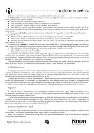 Didatismo e Conhecimento 113
NOÇÕES DE INFORMÁTICA
O Windows ainda oferece os seguintes tipos de contas: administrador, limitada e convidado.
O administrador é o usuário que poderá fazer alterações, instalações e configurações, não só no sistema como também nas permis-
sões dos outros usuários. Esse usuário pode:
•	 Pode criar e excluir contas de usuário no computador.
•	 Pode criar senhas de contas para as contas dos outros usuários no computador.
•	 Pode alterar nomes, imagens, senhas e tipos de contas dos outros usuários.
•	 Não pode alterar o tipo de sua própria conta para conta limitada, a menos que haja um outro usuário com uma conta de ad-
ministrador no computador. Esse procedimento garante que haverá sempre um usuário, pelo menos, com uma conta de administrador
do computador.
O usuário de conta limitada não pode alterar a maioria das configurações do computador ou excluir informações. Um usuário
com este tipo de conta:
•	 Não pode instalar software ou hardware, mas pode acessar programas já instalados no computador.
•	 Pode alterar a imagem de sua própria conta, além de criar, alterar ou excluir sua própria senha.
•	 Não pode alterar o nome ou o tipo de sua própria conta. Um usuário com uma conta de administrador do computador deve
fazer esses tipos de alteração.
O usuário de conta convidado na realidade, não possui conta no computador. Ele irá apenas usar aquela computador em um determi-
nado momento para algumas tarefas como imprimir um arquivo ou ver seus e-mails. Um usuário que tenha feito logon neste tipo de conta:
•	 Não pode instalar software ou hardware, mas pode acessar programas já instalados no computador.
•	 Não pode alterar o tipo de conta de convidado.
•	 Pode alterar a imagem da conta de convidado.
Com contas de usuários diferentes, em um mesmo computador, as pessoas podem acessar o sistema operacional com seu nome de
usuário e senha. Isso possibilita que possam personalizar a aparência do Windows e da área de trabalho de cada usuário; ter listas de
favoritos diferentes, conforme os itens adicionados por cada usuário; proteger configurações de sistema ou hardware que não devem ser
alteradas; ter a pasta “Meus Documentos” com o conteúdo de cada usuário.
Outra possibilidade é o tipo de permissão que cada usuário terá. É possível separar qual usuário terá direito às alterações de configu-
rações de hardware, software ou instalação de novos programas. O quadro a seguir demonstra essa possibilidade:
Atualização de softwares
A atualização dos programas instalados no computador refere-se a instalar versões que contenham novidades do software ou até
correções de problemas encontrados nas versões anteriores. Essa atualização é recomendada principalmente para tornar o computador
mais seguro contra possíveis falhas nos softwares que possam ser usadas por programadores de malwares para invadir o sistema com
más intenções como para roubo de informações ou propagação de vírus.
O próprio Windows, na sua Central de Segurança possui a possibilidade de configurar a opção de atualização de seu sistema para
que seja feita automaticamente. Se o computador tiver acesso à Internet, as novidades do sistema serão “baixadas” e instaladas, evitando
que o sistema fique desatualizado e com vulnerabilidades descoberta que possam colocar em risco a segurança de nossas informações.
Os softwares que podem ser considerados como prioritários em atualização são o próprio sistema operacional e os antivírus.
Criptografia
É a forma de codificar a informação que será enviada pela rede de forma que ela se torne ilegível e depois legível apenas para o
seu destinatário, que terá uma “chave” capaz de decifrar o código criptografado. O procedimento pega o texto original e através de um
algoritmo criptográfico o torna um texto cifrado.
O texto cifrado recebe uma chave pública que só pode ser decifrada pela sua chave privada correspondente e o inverso também é
verdadeiro, ou seja, uma mensagem criptografada com chave privada só pode ser decifrada pela sua chave pública correspondente. As
chaves são recursos que garantem a autenticidade e a confidencialidade, uma vez que garantem a autoria da mensagem e que apenas as
pessoas autorizadas tenham acesso ao seu conteúdo de forma legível.
Certificação digital/Assinatura digital
O certificado digital é um documento eletrônico assinado digitalmente e cumpre a função de associar uma pessoa ou entidade a uma
chave pública. É uma forma de garantir a integridade, autenticidade e não repúdio do documento.
Vamos citar o exemplo do Microsoft Word, na sua versão 2007, que possibilita a assinatura digital de seus documentos. Na própria
ajuda do Word, encontramos que:
 