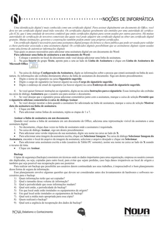 Didatismo e Conhecimento 114
NOÇÕES DE INFORMÁTICA
Uma identificação digital é mais conhecida como um certificado digital. Para assinar digitalmente um documento do Office, você
deve ter um certificado digital atual (não vencido). Os certificados digitais geralmente são emitidos por uma autoridade de certifica-
ção (CA), que é uma entidade de terceiros confiável que emite certificados digitais para serem usados por outros parceiros. Há muitas
autoridades de certificação de terceiros comerciais das quais você pode adquirir um certificado digital ou obter um certificado digital
gratuito. Muitas instituições, governos e corporações também podem emitir seus próprios certificados.
Um certificado digital é necessário para uma assinatura digital porque ele fornece a chave pública que pode ser usada para validar
a chave particular associada a uma assinatura digital. Os certificados digitais possibilitam que as assinaturas digitais sejam usadas
como uma forma de autenticar informações digitais
Veja quais os passos necessários para adicionar uma assinatura digital em um documento do Word:
Para adicionar uma linha de assinatura a um documento do Word:
1.	 Coloque o ponteiro no local do documento onde você deseja adicionar uma linha de assinatura.
2.	 Na guia Inserir do grupo Texto, aponte para a seta ao lado de Linha de Assinatura e clique em Linha de Assinatura do
Microsoft Office .
3.	 Na caixa de diálogo Configuração da Assinatura, digite as informações sobre a pessoa que estará assinando na linha de assi-
natura. As informações são exibidas diretamente abaixo da linha de assinatura do documento. Siga um destes procedimentos:
•	 Digite o nome do signatário na caixa Signatário sugerido.
•	 Digite o cargo do signatário (se houver algum) na caixa Cargo do signatário sugerido.
•	 Digite o endereço de email do signatário (se houver algum) na caixa Endereço de email do signatário sugerido.
4.	 Se você quiser fornecer instruções ao signatário, digite-as na caixa Instruções para o signatário. Essas instruções são exibidas
na caixa de diálogo Assinatura que o usuário usa para assinar o documento.
5.	 Se você desejar que o signatário possa adicionar comentários junto com a assinatura, marque a caixa de seleção Permitir que
o signatário adicione comentários à caixa de diálogo Assinar.
6.	 Se você desejar mostrar a data quando a assinatura for adicionada na linha de assinatura, marque a caixa de seleção Mostrar
data da assinatura na linha de assinatura.
7.	 Clique em OK.
8.	 Para adicionar outras linhas de assinatura, repita as etapas de 1 a 7.
Assinar a linha de assinatura em um documento
Quando você assina a linha de assinatura em um documento do Office, adiciona uma representação visível da assinatura e uma
assinatura digital.
1.	 No documento, clique duas vezes na linha de assinatura onde a assinatura é requisitada.
2.	 Na caixa de diálogo Assinar, siga um destes procedimentos:
•	 Para adicionar uma versão impressa da sua assinatura, digite seu nome na caixa ao lado do X.
•	 Para selecionar uma imagem da assinatura escrita, clique em Selecionar Imagem. Na caixa de diálogo Selecionar Imagem da
Assinatura, encontre o local do arquivo da imagem da assinatura, selecione o arquivo desejado e clique em Selecionar.
•	 Para adicionar uma assinatura escrita a mão (usuários de Tablet PC somente), assine seu nome na caixa ao lado do X usando
o recurso de tinta.
•	 Clique em Assinar.
Backup
Cópias de segurança (backups) consistem em técnicas onde os dados importantes para uma organização, empresa ou usuário comum
são duplicadas, ou seja, copiadas para outro local, para evitar que sejam perdidas, caso haja danos irreparáveis ao local de origem e
também que seja possível sua recuperação para uso posterior.
Para realizar um backup que possibilite aos usuários darem continuidade aos seus trabalhos, é imprescindível o bom planejamento
dessa forma de segura da informação.
Esse planejamento envolve algumas questões que devem ser consideradas antes dos levantamentos de hardwares e softwares ne-
cessários para o backup:
1)	 Quais informações terão que ser copiadas?
2)	 Qual o tamanho desse volume de informação?
3)	 Qual a periodicidade que essas informações mudam?
4)	 Qual será então, a periodicidade do backup?
5)	 Em que local onde estão instalados os equipamentos de origem?
6)	 Em qual local serão instalados os equipamentos de backup?
7)	 Qual será a mídia mais apropriada para essa cópia?
8)	 Quem realizará o backup?
9)	 Qual será a urgência de recuperação dos dados de backup?
 