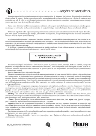 Didatismo e Conhecimento 115
NOÇÕES DE INFORMÁTICA
Essas questões refletirão nos equipamentos necessários para as cópias de segurança, por exemplo, determinando o tamanho das
cópias e o local de origem e destino, conseguiremos saber se esses dados serão enviados pela Internet até o destino do backup, se será
construída uma rede de cabos ou wirelles para transitarem esses dados, se usaremos um computador comum para armazená-los ou se
teremos que adotar o uso de um servidor mais robusto.
Temos como determinar também se conseguiremos adotar um software para fazer o backup automaticamente em períodos agenda-
dos para que as informações não fiquem desatualizadas ou se alguém terá que iniciar o backup em alguma periodicidade definida.
Outro item importante sobre cópias de segurança é determinar que nunca sejam realizadas no mesmo local de origem dos dados,
para evitar que um desastre natural, por exemplo, um incêndio, um alagamento, ou a queima do equipamento inviabilize tanto a restau-
ração dos dados de origem quanto do backup.
O formato do backup também é importante, visto a sua restauração. Vamos supor que o backup seja feito em uma extensão de ar-
quivo diferente da usada pelos programas que manipulam essas informações e seja necessária a conversão dos dados de backup para sua
reutilização. Esse procedimento faz com que o tempo para que os usuários possam usá-las seja maior e corremos o risco de haver algum
tipo de perda de dados na conversão.
O ideal é que a restauração do backup seja transparente ao usuário, ou seja, que ele não tenha que aguardar ou perceber que os dados
que está usando são frutos de uma cópia de segurança e não do local de origem.
4.2 NOÇÕES DE VÍRUS, WORMS
E PRAGAS VIRTUAIS.
Iniciaremos esse tópico mencionando o termo malware, criado da junção dos termos, em Inglês, malicious software, ou seja, são
programas de computador com intenções conhecidas como “maliciosas”, onde se enquadram desde espionagem de dados, roubo de in-
formações, transações ilegais com dados dos usuários ou apenas o prazer de seus programadores em causar estragos, constrangimentos
ou incômodo aos usuários.
Entre os tipos de malwares mais conhecidos estão:
Vírus de computador é um software desenvolvido por programadores que, tal como um vírus biológico, infecta o sistema, faz cópias
de si mesmo e tenta se espalhar para outros computadores, utilizando-se de diversos meios. Os meios mais comuns de disseminação
dos vírus são os e – mails com anexos e pendrives, mas todo documento ou programa que for ser executado em um computador pode
ser ou estar acompanhado de um vírus. O objetivo dos programadores de vírus pode ser simplesmente incomodar os usuários, testando
suas habilidades de programação, como roubar dados importantes para realizar vários tipos de crimes como movimentações bancárias
e compras pela Internet.
Worms (verme, em português), em computação, é um programa auto-replicante, semelhante a um vírus. Enquanto um vírus infecta
um programa e necessita deste programa hospedeiro para se propagar, o Worm é um programa completo e não precisa de outro para se
propagar. Os vírus geralmente vêm acompanhados de um arquivo que, quando aberto, dá início à sua ação. O worm geralmente tem
extensões de arquivos auto executáveis como o .bat, .com, .exe, que sozinhos podem iniciar sua execução.
Phishing é uma forma de fraude eletrônica, caracterizada por tentativas de adquirir fotos e músicas e outros dados pessoais , ao se
fazer passar como uma pessoa confiável ou uma empresa enviando uma comunicação eletrônica oficial. Isto ocorre de várias maneiras,
principalmente por email, mensagem instantânea, SMS, dentre outros.
Adware é qualquer programa que executa automaticamente, mostra ou baixa publicidade, vírus, trojan, worm, spyware, keylogger,
para o computador depois de instalado ou enquanto a aplicação é executada.
Trojan ou cavalo de tróia são programas que pensamos ter uma finalidade, por isso o instalamos diretamente no computador, mas
na realidade são programas que promovem o acesso do nosso computador por terceiros. Ele abre portas que fazem do computador onde
foram instalados um servidor e possibilitam que outros computadores o usem como cliente, facilitando a invasão, manipulação da má-
quina e roubo de dados.
Spyware são programas espiões que roubam informações dos computadores onde estão instalados e as enviam pela Internet aos seus
programadores, sem que o usuário note esta ação.
Keylogger (registrador de teclado) é um spyware, que registra o que é digitado no teclado, como senhas, números de cartões de
crédito e outras informações.
 