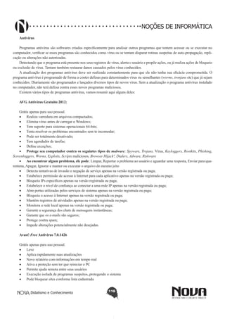 Didatismo e Conhecimento 116
NOÇÕES DE INFORMÁTICA
Antivírus
Programas antivírus são softwares criados especificamente para analisar outros programas que tentem acessar ou se executar no
computador, verificar se esses programas são conhecidos como vírus ou se tentam disparar rotinas suspeitas de auto-propagação, repli-
cação ou alterações não autorizadas.
Detectando que o programa está presente nos seus registros de vírus, alerta o usuário e propõe ações, ou já realiza ações de bloqueio
ou exclusão de vírus. Tentam também restaurar danos causados pelos vírus conhecidos.
A atualização dos programas antivírus deve ser realizada constantemente para que ele não tenha sua eficácia comprometida. O
programa antivírus é programado de forma a conter defesas para determinados vírus ou semelhantes (worms, tronjans etc) que já sejam
conhecidos. Diariamente são programados e lançados diversos tipos de novos vírus. Sem a atualização o programa antivírus instalado
no computador, não terá defesa contra esses novos programas maliciosos.
Existem vários tipos de programas antivírus, vamos resumir aqui alguns deles:
AVG Antivírus Gratuito 2012:
Grátis apenas para uso pessoal.
•	 Realiza varredura em arquivos compactados;
•	 Elimina vírus antes de carregar o Windows;
•	 Tem suporte para sistemas operacionais 64-bits;
•	 Tenta resolver os problemas encontrados sem te incomodar;
•	 Pode ser totalmente desativado;
•	 Tem agendador de tarefas;
•	 Define exceções;
•	 Protege seu computador contra os seguintes tipos de malware: Spyware, Trojans, Vírus, Keyloggers, Rootkits, Phishing,
Screenloggers, Worms, Exploits, Scripts maliciosos, Browser Hijack², Dialers, Adware, Riskware
•	 Ao encontrar algum problema, ele pode: Limpar, Reportar o problema ao usuário e aguardar uma resposta, Enviar para qua-
rentena, Apagar, Ignorar e manter ou executar o arquivo do mesmo jeito
•	 Detecta tentativas de invasão e negação de serviço apenas na versão registrada ou paga;
•	 Estabelece permissão de acesso à Internet para cada aplicativo apenas na versão registrada ou paga;
•	 Bloqueia IPs específicos apenas na versão registrada ou paga;
•	 Estabelece o nível de confiança ao conectar a uma rede IP apenas na versão registrada ou paga;
•	 Abre portas utilizadas pelos serviços de sistema apenas na versão registrada ou paga;
•	 Bloqueia o acesso à Internet apenas na versão registrada ou paga;
•	 Mantém registros de atividades apenas na versão registrada ou paga;
•	 Monitora a rede local apenas na versão registrada ou paga;
•	 Garante a segurança dos chats de mensagens instantâneas;
•	 Garante que os e-mails são seguros;
•	 Protege contra spam;
•	 Impede alterações potencialmente não desejadas.
Avast! Free Antivirus 7.0.1426
Grátis apenas para uso pessoal.
•	 Leve
•	 Aplica rapidamente suas atualizações
•	 Novo relatório com informações em tempo real
•	 Ativa a proteção sem ter que reiniciar o PC
•	 Permite ajuda remota entre seus usuários
•	 Execução isolada de programas suspeitos, protegendo o sistema
•	 Pode bloquear sites conforme lista cadastrada
 