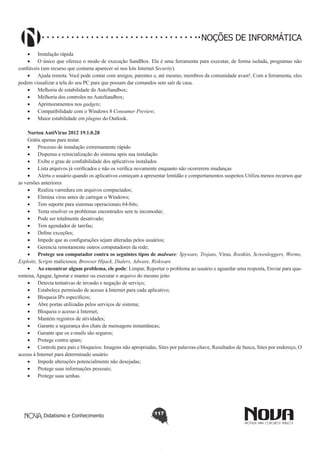 Didatismo e Conhecimento 117
NOÇÕES DE INFORMÁTICA
•	 Instalação rápida
•	 O único que oferece o modo de execução SandBox. Ela é uma ferramenta para executar, de forma isolada, programas não
confiáveis (um recurso que costuma aparecer só nos kits Internet Security).
•	 Ajuda remota. Você pode contar com amigos, parentes e, até mesmo, membros da comunidade avast!. Com a ferramenta, eles
podem visualizar a tela do seu PC para que possam dar comandos sem sair de casa.
•	 Melhoria de estabilidade do AutoSandbox;
•	 Melhoria dos controles no AutoSandbox;
•	 Aprimoramentos nos gadgets;
•	 Compatibilidade com o Windows 8 Consumer Preview;
•	 Maior estabilidade em plugins do Outlook.
Norton AntiVirus 2012 19.1.0.28
Grátis apenas para testar.
•	 Processo de instalação extremamente rápido
•	 Dispensa a reinicialização do sistema após sua instalação
•	 Exibe o grau de confiabilidade dos aplicativos instalados
•	 Lista arquivos já verificados e não os verifica novamente enquanto não ocorrerem mudanças
•	 Alerta o usuário quando os aplicativos começam a apresentar lentidão e comportamentos suspeitos Utiliza menos recursos que
as versões anteriores
•	 Realiza varredura em arquivos compactados;
•	 Elimina vírus antes de carregar o Windows;
•	 Tem suporte para sistemas operacionais 64-bits;
•	 Tenta resolver os problemas encontrados sem te incomodar;
•	 Pode ser totalmente desativado;
•	 Tem agendador de tarefas;
•	 Define exceções;
•	 Impede que as configurações sejam alteradas pelos usuários;
•	 Gerencia remotamente outros computadores da rede;
•	 Protege seu computador contra os seguintes tipos de malware: Spyware, Trojans, Vírus, Rootkits, Screenloggers, Worms,
Exploits, Scripts maliciosos, Browser Hijack, Dialers, Adware, Riskware
•	 Ao encontrar algum problema, ele pode: Limpar, Reportar o problema ao usuário e aguardar uma resposta, Enviar para qua-
rentena, Apagar, Ignorar e manter ou executar o arquivo do mesmo jeito
•	 Detecta tentativas de invasão e negação de serviço;
•	 Estabelece permissão de acesso à Internet para cada aplicativo;
•	 Bloqueia IPs específicos;
•	 Abre portas utilizadas pelos serviços de sistema;
•	 Bloqueia o acesso à Internet;
•	 Mantém registros de atividades;
•	 Garante a segurança dos chats de mensagens instantâneas;
•	 Garante que os e-mails são seguros;
•	 Protege contra spam;
•	 Controle para pais e bloqueios: Imagens não apropriadas, Sites por palavras-chave, Resultados de busca, Sites por endereço, O
acesso à Internet para determinado usuário
•	 Impede alterações potencialmente não desejadas;
•	 Protege suas informações pessoais;
•	 Protege suas senhas.
 