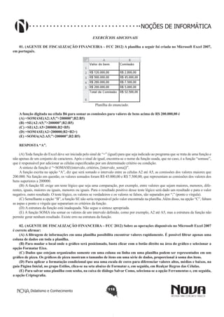 Didatismo e Conhecimento 118
NOÇÕES DE INFORMÁTICA
EXERCÍCIOS ADICIONAIS
01. (AGENTE DE FISCALIZAÇÃO FINANCEIRA – FCC 2012) A planilha a seguir foi criada no Microsoft Excel 2007,
em português.
!
Planilha do enunciado.
A função digitada na célula B6 para somar as comissões para valores de bens acima de R$ 200.000,00 é
(A) =SOMASE(A2:A5;”>200000”;B2:B5)
(B) =SE(A2:A5;”>200000”;B2:B5)
(C) =SE(A2:A5>200000;B2+B5)
(D) =SOMASE(A2>200000;B2=B2+)
(E) =SOMA(A2:A5;”>200000”;B2:B5)
RESPOSTA “A”.
(A) Toda função do Excel deve ser iniciada pelo sinal de “=” (igual) para que seja indicado ao programa que se trata de uma função e
não apenas de um conjunto de caracteres. Após o sinal de igual, encontra-se o nome da função usada, que no caso, é a função “somase”,
que é responsável por adicionar as células especificadas por um determinado critério ou condição.
A sintaxe da função é “=SOMASE(intervalo, critérios, [intervalo_soma])”.
A função escrita na opção “A”, diz que será somado o intervalo entre as células A2 até A5, as comissões dos valores maiores que
200.000. Na função em questão, os valores somados foram R$ 45.000,00 e R$ 7.500,00, que representam as comissões dos valores dos
bens superiores a 200000.
(B) A função SE exige um teste lógico que seja uma comparação, por exemplo, entre valores que sejam maiores, menores, dife-
rentes, iguais, maiores ou iguais, menores ou iguais. Para o resultado positivo desse teste lógico será dado um resultado e para o valor
negativo, outro resultado. O teste lógico, os valores se verdadeiros e os valores se falsos, são separados por “;” (ponto e vírgula).
(C) Semelhante a opção “B”, a função SE não seria responsável pelo valor encontrado na planilha.Além disso, na opção “C”, faltam
as aspas e ponto e vírgula que separariam os critérios da função.
(D) A estrutura da função está inadequada. Não segue a sintaxe apropriada.
(E) A função SOMA iria somar os valores de um intervalo definido, como por exemplo, A2 até A5, mas a estrutura da função não
permite gerar nenhum resultado. Existe erro na estrutura da função.
02. (AGENTE DE FISCALIZAÇÃO FINANCEIRA – FCC 2012) Sobre as operações disponíveis no Microsoft Excel 2007
é correto afirmar:
(A) A filtragem de informações em uma planilha possibilita encontrar valores rapidamente. É possível filtrar apenas uma
coluna de dados em toda a planilha.
(B) Para mudar o local onde o gráfico será posicionado, basta clicar com o botão direito na área do gráfico e selecionar a
opção Formatar Eixo.
(C) Dados que estejam organizados somente em uma coluna ou linha em uma planilha podem ser representados em um
gráfico de pizza. Os gráficos de pizza mostram o tamanho de itens em uma série de dados, proporcional à soma dos itens.
(D) Para aplicar a formatação condicional que usa uma escala de cores para diferenciar valores altos, médios e baixos, na
guia Página Inicial, no grupo Estilos, clica-se na seta abaixo de Formatar e, em seguida, em Realçar Regras das Células.
(E) Para salvar uma planilha com senha, na caixa de diálogo Salvar Como, seleciona-se a opção Ferramentas e, em seguida,
a opção Criptografia.
 