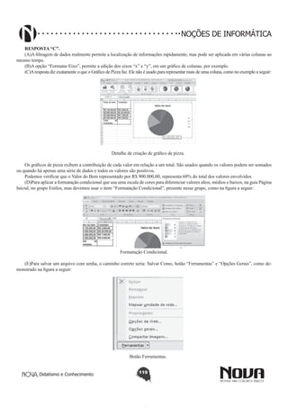 Didatismo e Conhecimento 119
NOÇÕES DE INFORMÁTICA
RESPOSTA “C”.
(A)A filtragem de dados realmente permite a localização de informações rapidamente, mas pode ser aplicada em várias colunas ao
mesmo tempo.
(B)A opção “Formatar Eixo”, permite a edição dos eixos “x” e “y”, em um gráfico de colunas, por exemplo.
(C)Aresposta diz exatamente o que o Gráfico de Pizza faz. Ele não é usado para representar mais de uma coluna, como no exemplo a seguir:
!
Detalhe de criação de gráfico de pizza.
Os gráficos de pizza exibem a contribuição de cada valor em relação a um total. São usados quando os valores podem ser somados
ou quando há apenas uma série de dados e todos os valores são positivos.
Podemos verificar que o Valor do Bem representado por R$ 900.000,00, representa 60% do total dos valores envolvidos.
(D)Para aplicar a formatação condicional que usa uma escala de cores para diferenciar valores altos, médios e baixos, na guia Página
Inicial, no grupo Estilos, mas devemos usar o item “Formatação Condicional”, presente nesse grupo, como na figura a seguir:
!
Formatação Condicional.
(E)Para salvar um arquivo com senha, o caminho correto seria: Salvar Como, botão “Ferramentas” e “Opções Gerais”, como de-
monstrado na figura a seguir:
!
Botão Ferramentas.
 