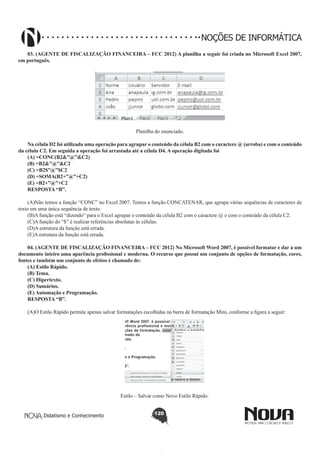 Didatismo e Conhecimento 120
NOÇÕES DE INFORMÁTICA
03. (AGENTE DE FISCALIZAÇÃO FINANCEIRA – FCC 2012) A planilha a seguir foi criada no Microsoft Excel 2007,
em português.
!
Planilha do enunciado.
Na célula D2 foi utilizada uma operação para agrupar o conteúdo da célula B2 com o caractere @ (arroba) e com o conteúdo
da célula C2. Em seguida a operação foi arrastada até a célula D4. A operação digitada foi
(A) =CONC(B2&”@”&C2)
(B) =B2&”@”&C2
(C) =B2$”@”$C2
(D) =SOMA(B2+”@”+C2)
(E) =B2+”@”+C2
RESPOSTA “B”.
(A)Não temos a função “CONC” no Excel 2007. Temos a função CONCATENAR, que agrupa várias sequências de caracteres de
texto em uma única sequência de texto.
(B)A função está “dizendo” para o Excel agrupar o conteúdo da célula B2 com o caractere @ e com o conteúdo da célula C2.
(C)A função do “$” é realizar referências absolutas às células.
(D)A estrutura da função está errada.
(E)A estrutura da função está errada.
04. (AGENTE DE FISCALIZAÇÃO FINANCEIRA – FCC 2012) No Microsoft Word 2007, é possível formatar e dar a um
documento inteiro uma aparência profissional e moderna. O recurso que possui um conjunto de opções de formatação, cores,
fontes e também um conjunto de efeitos é chamado de:
(A) Estilo Rápido.
(B) Tema.
(C) Hipertexto.
(D) Sumários.
(E) Automação e Programação.
RESPOSTA “B”.
(A)O Estilo Rápido permite apenas salvar formatações escolhidas na barra de formatação Mini, conforme a figura a seguir:
!
Estilo – Salvar como Novo Estilo Rápido.
 