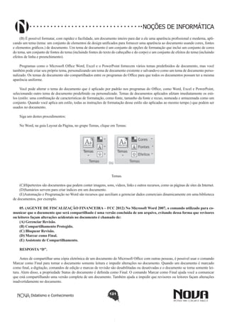 Didatismo e Conhecimento 121
NOÇÕES DE INFORMÁTICA
(B) É possível formatar, com rapidez e facilidade, um documento inteiro para dar a ele uma aparência profissional e moderna, apli-
cando um tema (tema: um conjunto de elementos de design unificados para fornecer uma aparência ao documento usando cores, fontes
e elementos gráficos.) de documento. Um tema de documento é um conjunto de opções de formatação que inclui um conjunto de cores
do tema, um conjunto de fontes do tema (incluindo fontes do texto do cabeçalho e do corpo) e um conjunto de efeitos do tema (incluindo
efeitos de linha e preenchimento).
Programas como o Microsoft Office Word, Excel e o PowerPoint fornecem vários temas predefinidos de documento, mas você
também pode criar seu próprio tema, personalizando um tema de documento existente e salvando-o como um tema de documento perso-
nalizado. Os temas de documento são compartilhados entre os programas do Office para que todos os documentos possam ter a mesma
aparência uniforme.
Você pode alterar o tema do documento que é aplicado por padrão nos programas do Office, como Word, Excel e PowerPoint,
selecionando outro tema de documento predefinido ou personalizado. Temas de documentos aplicados afetam imediatamente os esti-
los (estilo: uma combinação de características de formatação, como fonte, tamanho da fonte e recuo, nomeada e armazenada como um
conjunto. Quando você aplica um estilo, todas as instruções de formatação desse estilo são aplicadas ao mesmo tempo.) que podem ser
usados no documento.
Siga um destes procedimentos:
No Word, na guia Layout da Página, no grupo Temas, clique em Temas:
!
Temas.
(C)Hipertextos são documentos que podem conter imagens, sons, vídeos, links e outros recursos, como as páginas de sites da Internet.
(D)Sumários servem para criar índices em um documento.
(E)Automação e Programação no Word são recursos que auxiliam a gerenciar dados comerciais dinamicamente em uma biblioteca
de documentos, por exemplo.
05. (AGENTE DE FISCALIZAÇÃO FINANCEIRA – FCC 2012) No Microsoft Word 2007, o comando utilizado para co-
municar que o documento que será compartilhado é uma versão concluída de um arquivo, evitando dessa forma que revisores
ou leitores façam alterações acidentais no documento é chamado de:
(A) Gerenciar Revisão.
(B) Compartilhamento Protegido.
(C) Bloquear Revisão.
(D) Marcar como Final.
(E) Assistente de Compartilhamento.
RESPOSTA “D”.
Antes de compartilhar uma cópia eletrônica de um documento do Microsoft Office com outras pessoas, é possível usar o comando
Marcar como Final para tornar o documento somente leitura e impedir alterações no documento. Quando um documento é marcado
como final, a digitação, comandos de edição e marcas de revisão são desabilitadas ou desativadas e o documento se torna somente lei-
tura. Alem disso, a propriedade Status do documento é definida como Final. O comando Marcar como Final ajuda você a comunicar
que está compartilhando uma versão completa de um documento. Também ajuda a impedir que revisores ou leitores façam alterações
inadvertidamente no documento.
 