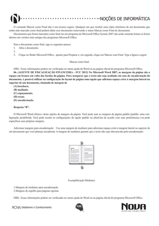Didatismo e Conhecimento 122
NOÇÕES DE INFORMÁTICA
O comando Marcar como Final não é um recurso seguro. Qualquer um que receber uma cópia eletrônica de um documento que
tenha sido marcado como final poderá editar esse documento removendo o status Marcar como Final do documento.
Documentos que foram marcados como final em um programa do Microsoft Office System 2007 não serão somente leitura se forem
abertos em versões mais antigas dos programas Microsoft Office.
Para o documento como final, siga os seguintes passos:
1.	 Abra o documento.
2.	
3.	 Clique no Botão Microsoft Office , aponte para Preparar e, em seguida, clique em Marcar com Final. Veja a figura a seguir:
Marcar como final.
OBS.: Essas informações podem ser verificadas no menu ajuda do Word ou na página oficial do programa Microsoft Office.
06. (AGENTE DE FISCALIZAÇÃO FINANCEIRA – FCC 2012) No Microsoft Word 2007, as margens da página são o
espaço em branco em volta das bordas da página. Para assegurar que o texto não seja ocultado em caso de encadernação do
documento, é possível utilizar na configuração do layout de página uma opção que adiciona espaço extra à margem lateral ou
superior de um documento, chamada de margem de
(A) brochura.
(B) medianiz.
(C) espaçamento.
(D) recuo.
(E) encadernação.
Resposta “B”.
O Microsoft Word oferece várias opções de margens da página. Você pode usar as margens de página padrão (padrão: uma con-
figuração predefinida. Você pode aceitar as configurações de opção padrão ou alterá-las de acordo com suas preferências.) ou pode
especificar suas próprias margens.
Adicionar margens para encadernação:   Use uma margem de medianiz para adicionar espaço extra à margem lateral ou superior de
um documento que você planeja encadernar. A margem de medianiz garante que o texto não seja obscurecido pela encadernação.
!
Exemplificação Medianiz.
1.Margens de medianiz para encadernação. 
2.Margens de espelho para páginas opostas
OBS.: Essas informações podem ser verificadas no menu ajuda do Word ou na página oficial do programa Microsoft Office.
 