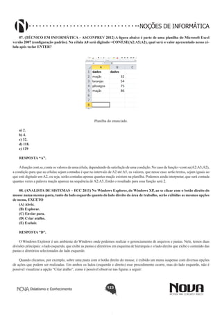 Didatismo e Conhecimento 123
NOÇÕES DE INFORMÁTICA
07. (TÉCNICO EM INFORMÁTICA – ASCONPREV 2012) A figura abaixo é parte de uma planilha do Microsoft Excel
versão 2007 (configuração padrão). Na célula A8 será digitado =CONT.SE(A2:A5;A2), qual será o valor apresentado nessa cé-
lula após teclar ENTER?
Planilha do enunciado.
a) 2.
b) 4.
c) 32.
d) 118.
e) 129
RESPOSTA “A”.
Afunçãocont.se,contaosvaloresdeumacélula,dependendodasatisfaçãodeumacondição.Nocasodafunção=cont.se(A2:A5;A2),
a condição para que as células sejam contadas é que no intervalo de A2 até A5, os valores, que nesse caso serão textos, sejam iguais ao
que está digitado em A2, ou seja, serão contadas apenas quantas maçãs existem na planilha. Podemos ainda interpretar, que será contada
quantas vezes a palavra maçãs aparece na sequência de A2:A5. Então o resultado para essa função será 2.
08. (ANALISTA DE SISTEMAS – FCC 2011) No Windows Explorer, do Windows XP, ao se clicar com o botão direito do
mouse numa mesma pasta, tanto do lado esquerdo quanto do lado direito da área de trabalho, serão exibidas as mesmas opções
de menu, EXCETO
(A) Abrir.
(B) Explorar.
(C) Enviar para.
(D) Criar atalho.
(E) Excluir.
RESPOSTA “D”.
O Windows Explorer é um ambiente do Windows onde podemos realizar o gerenciamento de arquivos e pastas. Nele, temos duas
divisões principais: o lado esquerdo, que exibe as pastas e diretórios em esquema de hierarquia e o lado direito que exibe o conteúdo das
pastas e diretórios selecionados do lado esquerdo.
Quando clicamos, por exemplo, sobre uma pasta com o botão direito do mouse, é exibido um menu suspenso com diversas opções
de ações que podem ser realizadas. Em ambos os lados (esquerdo e direito) esse procedimento ocorre, mas do lado esquerdo, não é
possível visualizar a opção “Criar atalho”, como é possível observar nas figuras a seguir:
 
