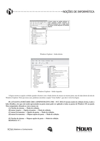 Didatismo e Conhecimento 124
NOÇÕES DE INFORMÁTICA
Windows Explorer – botão direito.
!
Windows Explorer – botão esquerdo.
A figura mostra as opções exibidas quando clicamos com o botão direito do mouse na mesma pasta, mas do lado direito da tela do
Windows Explorer. Note que nesse caso, podemos encontrar a opção “Criar Atalho”, que não é visível na figura.
09. (ANALISTA JUDICÍARIO ÁREAADMINISTRATIVA TRE – FCC 2012) O mesmo modo de exibição (Listas, Lado a
lado, Detalhes, etc) que está sendo apresentado na pasta atual, pode ser aplicado a todas as pastas do Windows XP, na janela
Meu computador, clicando-se com o mouse em
(A) Tarefas do sistema → Modo de exibição.
(B) menu Arquivo → Opções de pastas → Modo de exibição.
(C) menu Ferramentas → Opções de pastas → Modo de exibição.
(D) menu Ferramentas → Mapear opções de pasta → Modo de exibição.
(E) Tarefas do sistema → Mapear opções de pasta → Modo de exibição.
RESPOSTA “C”.
 