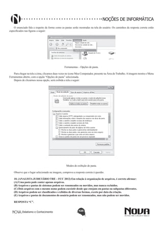 Didatismo e Conhecimento 125
NOÇÕES DE INFORMÁTICA
O enunciado fala a respeito da forma como as pastas serão mostradas na tela do usuário. Os caminhos da resposta correta estão
especificados nas figuras a seguir:
!
Ferramentas – Opções de pasta.
Para chegar na tela a cima, clicamos duas vezes no ícone Meu Computador, presente na Área de Trabalho.Aimagem mostra o Menu
Ferramentas aberto, com a opção “Opções de pasta” selecionada.
Depois de clicarmos nessa opção, será exibida a tela a seguir:
!
Modos de exibição de pasta.
Observe que o lugar selecionado na imagem, comprova a resposta correta à questão.
10. (ANALISTA JUDICIÁRIO TRE – FCC 2012) Em relação à organização de arquivos, é correto afirmar:
(A) Uma pasta pode conter apenas arquivos.
(B) Arquivos e pastas de sistemas podem ser renomeados ou movidos, mas nunca excluídos.
(C) Dois arquivos com o mesmo nome podem coexistir desde que estejam em pastas ou subpastas diferentes.
(D) Arquivos podem ser classificados e exibidos de diversas formas, exceto por data da criação.
(E) Arquivos e pastas de documentos do usuário podem ser renomeados, mas não podem ser movidos.
RESPOSTA “C”.
 