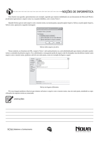 Didatismo e Conhecimento 126
NOÇÕES DE INFORMÁTICA
Para ilustrar essa questão, apresentaremos um exemplo, supondo que estamos trabalhando em um documento do Microsoft Word e
já salvamos (gravamos) o arquivo uma vez, na pasta trabalhos, com o nome Texto 1.
Quando formos gravar outro arquivo com o mesmo nome, na mesma pasta, seja pela opçãoArquivo, Salvar, ou pela opçãoArquivo,
Salvar como, aparecerá a seguinte mensagem:
!
Salvar sobre arquivo já salvo.
Nesse contexto, se clicarmos em OK, o arquivo Texto 1 salvo pela primeira vez, será substituído pelo que estamos salvando e perde-
remos o conteúdo do primeiro arquivo. Se a substituição e consequente perda do arquivo não for desejada, mas decidirmos manter outro
arquivo com o mesmo nome, podemos salvá-lo em outra pasta, como no exemplo da figura a seguir:
!
Salvar em lugares diferentes.
Por essa imagem podemos observar que estamos salvamos o arquivo com o mesmo nome, mas em outra pasta, atendendo as espe-
cificações da resposta correta ao enunciado.
ANOTAÇÕES
————————————————————————————————————————————————————
————————————————————————————————————————————————————
————————————————————————————————————————————————————
————————————————————————————————————————————————————
————————————————————————————————————————————————————
 