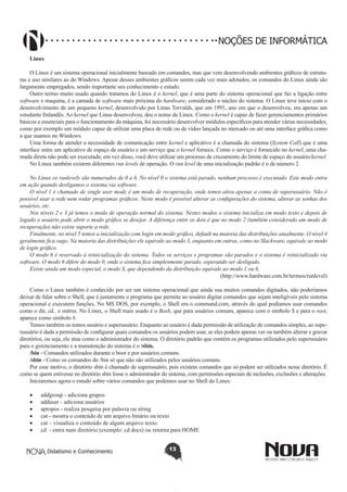 Didatismo e Conhecimento 13
NOÇÕES DE INFORMÁTICA
Linux
O Linux é um sistema operacional inicialmente baseado em comandos, mas que vem desenvolvendo ambientes gráficos de estrutu-
ras e uso similares ao do Windows. Apesar desses ambientes gráficos serem cada vez mais adotados, os comandos do Linux ainda são
largamente empregados, sendo importante seu conhecimento e estudo.
Outro termo muito usado quando tratamos do Linux é o kernel, que é uma parte do sistema operacional que faz a ligação entre
software e maquina, é a camada de software mais próxima do hardware, considerado o núcleo do sistema. O Linux teve início com o
desenvolvimento de um pequeno kernel, desenvolvido por Linus Torvalds, que em 1991, ano em que o desenvolveu, era apenas um
estudante finlandês. Ao kernel que Linus desenvolveu, deu o nome de Linux. Como o kernel é capaz de fazer gerenciamentos primários
básicos e essenciais para o funcionamento da máquina, foi necessário desenvolver módulos específicos para atender várias necessidades,
como por exemplo um módulo capaz de utilizar uma placa de rede ou de vídeo lançada no mercado ou até uma interface gráfica como
a que usamos no Windows.
Uma forma de atender a necessidade de comunicação entre kernel e aplicativo é a chamada do sistema (System Call) que é uma
interface entre um aplicativo de espaço de usuário e um serviço que o kernel fornece. Como o serviço é fornecido no kernel, uma cha-
mada direta não pode ser executada; em vez disso, você deve utilizar um processo de cruzamento do limite de espaço do usuário/kernel.
No Linux também existem diferentes run levels de operação. O run level de uma inicialização padrão é o de número 2.
No Linux os runlevels são numerados de 0 a 6. No nível 0 o sistema está parado, nenhum processo é executado. Este modo entra
em ação quando desligamos o sistema via software.
O nível 1 é chamado de single user mode é um modo de recuperação, onde temos ativa apenas a conta de superusuário. Não é
possível usar a rede nem rodar programas gráficos. Neste modo é possível alterar as configurações do sistema, alterar as senhas dos
usuários, etc.
Nos níveis 2 e 3 já temos o modo de operação normal do sistema. Nestes modos o sistema inicializa em modo texto e depois de
logado o usuário pode abrir o modo gráfico se desejar. A diferença entre os dois é que no modo 2 (também considerado um modo de
recuperação) não existe suporte a rede.
Finalmente, no nível 5 temos a inicialização com login em modo gráfico, default na maioria das distribuições atualmente. O nível 4
geralmente fica vago. Na maioria das distribuições ele equivale ao modo 3, enquanto em outras, como no Slackware, equivale ao modo
de login gráfico.
O modo 6 é reservado à reinicialização do sistema. Todos os serviços e programas são parados e o sistema é reinicializado via
software. O modo 6 difere do modo 0, onde o sistema fica simplesmente parado, esperando ser desligado.
Existe ainda um modo especial, o modo S, que dependendo da distribuição equivale ao modo 1 ou 6.
(http://www.hardware.com.br/termos/runlevel)
Como o Linux também é conhecido por ser um sistema operacional que ainda usa muitos comandos digitados, não poderíamos
deixar de falar sobre o Shell, que é justamente o programa que permite ao usuário digitar comandos que sejam inteligíveis pelo sistema
operacional e executem funções. No MS DOS, por exemplo, o Shell era o command.com, através do qual podíamos usar comandos
como o dir, cd.. e outros. No Linux, o Shell mais usado é o Bash, que para usuários comuns, aparece com o símbolo $ e para o root,
aparece como símbolo #.
Temos também os temos usuário e superusuário. Enquanto ao usuário é dada permissão de utilização de comandos simples, ao supe-
rusuário é dada a permissão de configurar quais comandos os usuários podem usar, se eles podem apenas ver ou também alterar e gravar
diretórios, ou seja, ele atua como o administrador do sistema. O diretório padrão que contém os programas utilizados pelo superusuário
para o gerenciamento e a manutenção do sistema é o /sbin.
/bin - Comandos utilizados durante o boot e por usuários comuns.
/sbin - Como os comandos do /bin só que não são utilizados pelos usuários comuns.
Por esse motivo, o diretório sbin é chamado de superusuário, pois existem comandos que só podem ser utilizados nesse diretório. É
como se quem estivesse no diretório sbin fosse o administrador do sistema, com permissões especiais de inclusões, exclusões e alterações.
Iniciaremos agora o estudo sobre vários comandos que podemos usar no Shell do Linux:
•	 addgroup - adiciona grupos
•	 adduser - adiciona usuários
•	 apropos - realiza pesquisa por palavra ou string
•	 cat - mostra o conteúdo de um arquivo binário ou texto
•	 cat – visualiza o conteúdo de algum arquivo texto.
•	 cd - entra num diretório (exemplo: cd docs) ou retorna para HOME
 