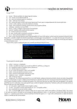 Didatismo e Conhecimento 15
NOÇÕES DE INFORMÁTICA
Prompt “FTP”
•	 mount – Montar partições em algum lugar do sistema.
•	 mtr - mostra rota até determinado IP
•	 mv - move ou renomea arquivos e diretórios
•	 nano – editor de textos básico.
•	 nfs - sistema de arquivos nativo do sistema operacional Linux, para o compartilhamento de recursos pela rede
•	 netstat - exibe as portas e protocolos abertos no sistema.
•	 nmap - lista as portas de sistemas remotos/locais atras de portas abertas.
•	 nslookup - consultas a serviços DNS
•	 ntsysv - exibe e configura os processos de inicialização
•	 passwd - modifica senha (password) de usuários
•	 ps - mostra os processos correntes
•	 ps –aux - mostra todos os processos correntes no sistema
•	 ps -e – lista os processos abertos no sistema.
•	 pwd - exibe o local do diretório atual. O prompt padrão do Linux exibe apenas o último nome do caminho do diretório atual.
Para exibir o caminho completo do diretório atual digite o comando pwd. Linux@fedora11 – é a versão do Linux que está sendo usa-
da. Help pwd – é o comando que nos mostrará o conteúdo da ajuda sobre o pwd. A informação do help, nos mostra que pwd imprime
o nome do diretório atual.
Veja na telas a seguir a explicação para esse comando passada pelo help do Linux:
Visualização do caminho (path)
•	 reboot – reiniciar o computador.
•	 recode - recodifica um arquivo ex: recode iso-8859-15..utf8 file_to_change.txt
•	 rm - remoção de arquivos (também remove diretórios)
•	 rm – elimina arquivos ou pastas.
•	 rm -rf - exclui um diretório e todo o seu conteúdo
•	 rmdir - exclui um diretório (se estiver vazio)
•	 route - mostra as informações referentes as rotas
•	 shutdown -r now – reiniciar o computador
•	 split - divide um arquivo
•	 smbpasswd - No sistema operacional Linx, na versão Samba, smbpasswd permite ao usuário alterar sua senha criptografada
smb que é armazenado no arquivo smbpasswd (normalmente no diretório privado sob a hierarquia de diretórios do Samba). Os usu-
ários comuns só podem executar o comando sem opções. Ele vai levá-los para que sua senha velha smb seja digitada e, em seguida,
pedir-lhes sua nova senha duas vezes, para garantir que a senha foi digitada corretamente. Nenhuma senha será mostrada na tela ao
mesmo tempo que está sendo digitada.
•	 su - troca para o super-usuário root (é exigida a senha)
•	 su user - troca para o usuário especificado em ‘user’ (é exigida a senha)
•	 tac - semelhante ao cat mas inverte a ordem
•	 tail - o comando tail, mostra as últimas linhas de um arquivo texto, tendo como padrão as 10 últimas linhas. Sua sintaxe
é: tail nome_do_arquivo. Ele pode ser acrescentado de alguns parâmetros como o -n que mostra o [numero] de linhas do final do
arquivo; o – c [numero] que mostra o [numero] de bytes do final do arquivo e o – f que exibe continuamente os dados do final do
arquivo a medida que são acrescentados.
 