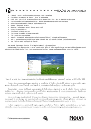Didatismo e Conhecimento 16
NOÇÕES DE INFORMÁTICA
•	 tcpdump sniffer - sniffer é uma ferramenta que “ouve” os pacotes
•	 top – mostra os processos do sistema e dados do processador.
•	 touch touch foo.txt - cria um arquivo foo.txt vazio; também altera data e hora de modificação para agora
•	 traceroute - traça uma rota do host local até o destino mostrando os roteadores intermediários
•	 umask - define padrões de criação de arquivos e diretórios
•	 umount – desmontar partições.
•	 uname -a – informações sobre o sistema operacional
•	 userdel - remove usuários
•	 vi - editor de ficheiros de texto
•	 vim - versão melhorada do editor supracitado
•	 vim – editor de textos avançado
•	 whereis - mostra onde se encontra determinado arquivo (binários) exemplo: whereis samba
•	 which - mostra qual arquivo binário está sendo chamado pelo shell quando chamado via linha de comando
•	 who - informa quem está logado no sistema
Mas não são só comandos digitados via teclado que podemos executar no Linux.
Várias versões foram desenvolvidas e o kernel evoluiu muito. Sobre ele rodam as mais diversas interfaces gráficas, baseadas princi-
palmente no servidor de janelas XFree. Entre as mais de vinte interfaces gráficas criadas para o Linux, vamos citar o KDE.
Menu K, na versão Suse – imagem obtida de http://pt.wikibooks.org/wiki/Linux_para_iniciantes/A_interface_gr%C3%A1fica_KDE
Na tela a cima vemos o menu K, que é equivalente ao menu Iniciar do Windows. Através dele podemos ter acesso a todos os pro-
gramas e diretórios do Linux. A barra do menu K, pode ser formatada em relação aos ícones e sua disposição na tela.
Temos também a mesma flexibilidade quanto ao plano de fundo e ícones disponíveis na área de trabalho. Podemos configurar
também a hora e a data, como vimos nos estudos sobre o Windows, apenas com cliques do mouse, sem usar comandos digitados, em
ambientes amigáveis e favoráveis a todos os níveis de usuários.
Um dos motivos que ainda desestimula várias pessoas a adotarem o Linux como seu sistema operacional é a quantidade de progra-
mas compatíveis com ele, o que vem sendo solucionado com o passar do tempo o progresso dos softwares aplicativos e drives para este
sistema operacional. Sua interface familiar, semelhante ao do Windows, tem ajudado a aumentar os adeptos ao Linux.
Na figura a seguir, vemos o gerenciador de arquivos e pastas, semelhante ao Windows Explorer, que mantém todas as suas funcio-
nabilidades, como copiar, recortar, colar, criar pastas, mover, em fim, possibilita o completo gerenciamento de pastas e arquivos.
 