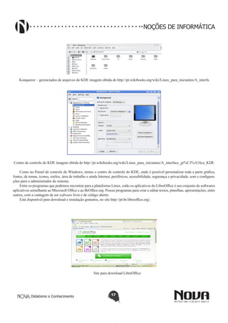 Didatismo e Conhecimento 17
NOÇÕES DE INFORMÁTICA
!
Konqueror – gerenciados de arquivos do KDE imagem obtida de http://pt.wikibooks.org/wiki/Linux_para_iniciantes/A_interfa
ce_gr%C3%A1fica_KDE
Centro de controle do KDE imagem obtida de http://pt.wikibooks.org/wiki/Linux_para_iniciantes/A_interface_gr%C3%A1fica_KDE
Como no Painel de controle do Windows, temos o centro de controle do KDE, onde é possível personalizar toda a parte gráfica,
fontes, de temas, ícones, estilos, área de trabalho e ainda Internet, periféricos, acessibilidade, segurança e privacidade, som e configura-
ções para o administrador do sistema.
Entre os programas que podemos encontrar para a plataforma Linux, estão os aplicativos do LibreOffice é um conjunto de softwares
aplicativos semelhante ao Microsoft Office e ao BrOffice.org. Possui programas para criar e editar textos, planilhas, apresentações, entre
outros, com a vantagem de ser software livre e de código aberto.
Está disponível para download e instalação gratuitos, no site http://pt-br.libreoffice.org/.
Site para download LibreOffice
 