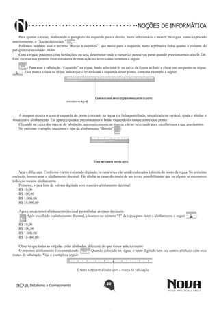 Didatismo e Conhecimento 20
NOÇÕES DE INFORMÁTICA
Para ajustar o recuo, deslocando o parágrafo da esquerda para a direita, basta selecioná-lo e mover, na régua, como explicado
anteriormente, o “Recuo deslocado” .
Podemos também usar o recurso “Recuo à esquerda”, que move para a esquerda, tanto a primeira linha quanto o restante do
parágrafo selecionado .
Com a régua, podemos criar tabulações, ou seja, determinar onde o cursor do mouse vai parar quando pressionarmos a tecla Tab.
Esse recurso nos permite criar estruturas de marcação no texto como veremos a seguir:
- Para usar a tabulação “Esquerdo” na régua, basta selecioná-lo na caixa da figura ao lado e clicar em um ponto na régua:
. Essa marca criada na régua indica que o texto ficará à esquerda desse ponto, como no exemplo a seguir:
A imagem mostra o texto à esquerda do ponto colocado na régua e a linha pontilhada, visualizada na vertical, ajuda a alinhar e
visualizar o alinhamento. Ela aparece quando pressionamos o botão esquerdo do mouse sobre esse ponto.
Clicando na caixa das marcas de tabulação, automaticamente as marcas vão se revezando para escolhermos a que precisamos.
No próximo exemplo, usaremos o tipo de alinhamento “Direito” :
Veja a diferença. Conforme o texto vai sendo digitado, os caracteres vão sendo colocados à direita do ponto da régua. No próximo
exemplo, iremos usar o alinhamento decimal. Ele alinha as casas decimais de um texto, possibilitando que os dígitos se encontrem
todos no mesmo alinhamento.
Primeiro, veja a lista de valores digitada sem o uso do alinhamento decimal:
R$ 10,00
R$ 100,00
R$ 1.000,00
R$ 10.000,00
Agora, usaremos o alinhamento decimal para alinhar as casas decimais:
Após escolhido o alinhamento decimal, clicamos no número “3” da régua para fazer o alinhamento a seguir :
R$ 10,00
R$ 100,00
R$ 1.000,00
R$ 10.000,00
Observe que todas as vírgulas estão alinhadas, diferente do que vimos anteriormente.
O próximo alinhamento é o centralizado . Quando colocado na régua, o texto digitado terá seu centro alinhado com essa
marca de tabulação. Veja o exemplo a seguir:
 