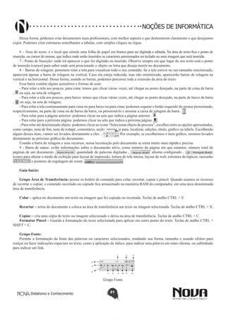 Didatismo e Conhecimento 21
NOÇÕES DE INFORMÁTICA
Dessa forma, podemos criar documentos mais profissionais, com melhor aspecto e que demonstrem claramente o que desejamos
expor. Podemos criar estruturas semelhantes a tabelas, com simples cliques na régua.
6 – Área do texto: é o local que simula uma folha de papel em branco para ser digitada e editada. Na área de texto fica o ponto de
inserção, ou cursor do mouse, que indica onde serão inseridos os caracteres pressionados no teclado ou uma imagem que será inserida.
7 - Ponto de Inserção: onde irá aparecer o que for digitado ou inserido. Observe sempre em que lugar do seu texto está o ponto
de inserção (cursor) para saber onde será posicionado o objeto ou letra que deseja inserir no documento.
8 – Barras de rolagem: permitem rolar a tela para visualizar todo o seu conteúdo. Se a tela estiver no seu tamanho maximizado,
aparecerá apenas a barra de rolagem na vertical. Caso ela esteja reduzida, mas não minimizada, aparecerão barras de rolagem na
vertical e na horizontal. Dessa forma, usando as barras, podemos percorrer toda a extensão da área do texto.
Essa barra contém alguns acessórios e formas de usar:
- Para rolar a tela aos poucos, para cima: temos que clicar várias vezes, até chegar ao ponto desejado, na parte de cima da barra
, ou seja, na seta de rolagem.
- Para rolar a tela aos poucos, para baixo: temos que clicar várias vezes, até chegar ao ponto desejado, na parte de baixo da barra
, ou seja, na seta de rolagem.
- Para rolar a tela continuamente para cima ou para baixo ou para cima: podemos segurar o botão esquerdo do mouse pressionado,
respectivamente, na parte de cima ou de baixo da barra, ou pressioná-lo e arrastar a caixa de rolagem da barra .
- Para rolar para a página anterior: podemos clicar na seta que indica a página anterior .
- Para rolar para a próxima página: podemos clicar na seta que indica a próxima página .
- Para rolar até determinado objeto: podemos clicar no ícone “Selecionar objeto de procura”, escolher entre as opções apresentadas,
como campo, nota de fim, nota de rodapé, comentário, seção, página, ir para, localizar, edições, título, gráfico ou tabela. Escolhendo
algum desses itens, vamos ser levados diretamente a eles. . Por exemplo, se escolhermos o item gráfico, seremos levados
diretamente ao próximo gráfico do documento.
Usando a barra de rolagem e seus recursos, nossa locomoção pelo documento se torna muito mais rápida e precisa.
9 - Barra de status: exibe informações sobre o documento ativo, como número da página em que estamos, número total de
páginas de um documento , quantidade de palavras digitadas , idioma configurado ,
ícones para alterar o modo de exibição para layout de impressão, leitura de tela inteira, layout da web, estrutura de tópicos, rascunho
e ponteiro de regulagem do zoom .
Guia Início:
Grupo Área de Transferência: possui os botões de comando para colar, recortar, copiar e pincel. Quando usamos os recursos
de recortar e copiar, o conteúdo recortado ou copiado fica armazenado na memória RAM do computador, em uma área denominada
área de transferência.
Colar – aplica no documento um texto ou imagem que foi copiada ou recortada. Teclas de atalho CTRL + V.
Recortar – retira do documento e coloca na área de transferência um texto ou imagem selecionada. Teclas de atalho CTRL + X.
Copiar – cria uma cópia do texto ou imagem selecionado e deixa na área de transferência. Teclas de atalho CTRL + C.
Formatar Pincel – Guarda a formatação do texto selecionado para aplicar em outro ponto do texto. Teclas de atalho CTRL +
SHIFT + C.
Grupo Fonte:
Permite a formatação da fonte das palavras ou caracteres selecionados, mudando sua forma, tamanho e usando efeitos para
realçar ou fazer indicações especiais no texto, como a aplicação de itálico, para indicar uma palavra em outro idioma, ou sublinhado
para indicar um link.
1 2 3
7 8 9 10 11 12
4
5
6
Grupo Fonte
 