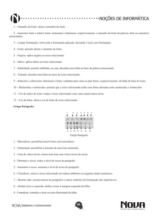 Didatismo e Conhecimento 22
NOÇÕES DE INFORMÁTICA
1 – Tamanho da fonte: altera o tamanho da fonte
2 – Aumentar fonte e reduzir fonte: aumentam e diminuem, respectivamente, o tamanho da fonte da palavra, letra ou caracteres
selecionados.
3 – Limpar formatação: retira toda a formatação aplicada, deixando o texto sem formatação.
4 – Fonte: permite alterar o tamanho da fonte.
5 – Negrito: aplica negrito ao texto selecionado.
6 – Itálico: aplica itálico ao texto selecionado.
7 – Sublinhado: permite sublinhar, ou seja, desenhar uma linha na base da palavra selecionada.
8 - Tachado: desenha uma linha no meio do texto selecionado.
9 – Subscrito e sobrescrito: diminuem a fonte e alinham para cima ou para baixo, respectivamente, da linha de base do texto.
10 – Maiúsculas e minúsculas: permite que o texto selecionado tenha suas letras alteradas entre maiúsculas e minúsculas.
11 – Cor de realce do texto: realça o texto selecionado como uma caneta marca texto.
12 – Cor da fonte: altera a cor da fonte do texto selecionado.
Grupo Parágrafo:
1 2 3 4 5 6 7
8 9 10 11 12 13 14
Grupo Parágrafo
1 – Marcadores: possibilita inserir listas com marcadores.
2 – Numeração: possibilita a inserção de uma lista numerada.
3 – Lista de vários níveis: insere uma lista com vários níveis de recuo.
4 – Diminuir o recuo: reduz o nível de recuo do parágrafo.
5 – Aumentar o recuo: aumenta o nível de recuo do parágrafo.
6 – Classificar: coloca o texto selecionado em ordem alfabética ou organiza dados numéricos.
7 – Mostrar tudo: mostra marcas de parágrafos e outros símbolos de formatação não imprimíveis.
8 – Alinhar texto à esquerda: alinha o texto à margem esquerda da folha.
9 – Centralizar: centraliza o texto no meio (horizontal) da folha.
 