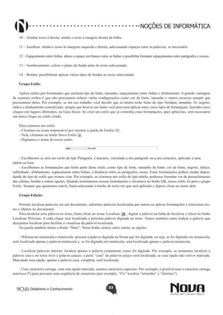 Didatismo e Conhecimento 23
NOÇÕES DE INFORMÁTICA
10 – Alinhar texto à direita: alinha o texto à margem direita da folha.
11 – Justificar: alinha o texto às margens esquerda e direita, adicionando espaços entre as palavras, se necessário.
12 – Espaçamento entre linhas: altera o espaço em branco entre as linhas e possibilita formatar espaçamentos entre parágrafos e recuos.
13 – Sombreamento: colore o plano de fundo atrás do texto selecionado.
14 – Bordas: possibilitam aplicar vários tipos de bordas ao texto selecionado.
Grupo Estilo:
Aplica estilos pré-formatados que incluem tipo de fonte, tamanho, espaçamento entre linhas e alinhamento. A grande vantagem
de usarmos estilos é que não precisamos refazer várias configurações como cor da fonte, tamanho e outros recursos sempre que
precisarmos deles. Por exemplo, se em seu trabalho você decidir que os títulos terão fonte do tipo Verdana, tamanho 14, negrito,
itálico e alinhamento centralizado, sempre que houver um título você precisará aplicar estes cinco tipos de formatação, fazendo cinco
cliques em lugares diferentes, na Guia Início. Se criar um estilo que já contenha estas formatações, para aplicá-las, será necessário
um único clique no estilo criado.
Para criarmos um estilo:
- Clicamos no ícone responsável por mostrar a janela de Estilos .
- Nela, clicamos no botão Novo Estilo .
- Digitamos o nome do nosso estilo.
- Escolhemos se será um estilo do tipo Parágrafo, Caractere, vinculado a um parágrafo ou a um caractere, aplicado a uma
tabela ou lista.
- Escolhemos as formatações que farão parte deste estilo, como tipo de fonte, tamanho da fonte, cor da fonte, negrito, itálico,
sublinhado, alinhamento, espaçamento entre linhas, a distância entre os parágrafos, recuo. Estas formatações podem mudar depen-
dendo do tipo de estilo que iremos criar. Por exemplo, se criarmos um estilo do tipo tabela, podemos formatar cor de preenchimento
das células, bordas e outras opções. Quando terminarmos nossas formatações e clicarmos no botão OK, nosso estilo irá para o grupo
Estilo. Sempre que quisermos usá-lo, basta selecionar o trecho do texto em que será aplicado e depois clicar no nome dele.
Grupo Edição:
Permite localizar palavras em um documento, substituir palavras localizadas por outras ou aplicar formatações e selecionar tex-
tos e objetos no documento.
Para localizar uma palavra no texto, basta clicar no ícone Localizar , digitar a palavra na linha do localizar e clicar no botão
Localizar Próxima. A cada clique será localizada a próxima palavra digitada no texto. Temos também como realçar a palavra que
desejamos localizar para facilitar a visualizar da palavra localizada.
Na janela também temos o botão “Mais”. Neste botão, temos, entre outras, as opções:
- Diferenciar maiúscula e minúscula: procura a palavra digitada na forma que foi digitada, ou seja, se foi digitada em minúscula,
será localizada apenas a palavra minúscula e, se foi digitada em maiúscula, será localizada apenas e palavra maiúscula.
- Localizar palavras inteiras: localiza apenas a palavra exatamente como foi digitada. Por exemplo, se tentarmos localizar a
palavra casa e no texto tiver a palavra casaco, a parte “casa” da palavra casaco será localizada, se essa opção não estiver marcada.
Marcando essa opção, apenas a palavra casa, completa, será localizada.
- Usar caracteres curinga: com esta opção marcada, usamos caracteres especiais. Por exemplo, é possível usar o caractere curinga
asterisco (*) para procurar uma seqüência de caracteres (por exemplo, “t*o” localiza “tristonho” e “término”).
 