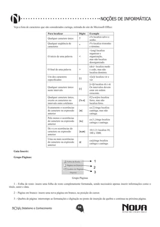 Didatismo e Conhecimento 24
NOÇÕES DE INFORMÁTICA
Veja a lista de caracteres que são considerados curinga, retirada do site do Microsoft Office:
Para localizar Digite Exemplo
Qualquer caractere único ?
s?o localiza salvo e
sonho.
Qualquer seqüência de
caracteres
*
t*o localiza tristonho
e término.
O início de uma palavra <
<(org) localiza
organizar e
organização,
mas não localiza
desorganizado.
O final de uma palavra >
(do)> localiza medo
e cedo, mas não
localiza domínio.
Um dos caracteres
especificados
[ ]
v[ie]r localiza vir e
ver
Qualquer caractere único
neste intervalo
[-]
[r-t]ã localiza rã e sã.
Os intervalos devem
estar em ordem
crescente.
Qualquer caractere único,
exceto os caracteres no
intervalo entre colchetes
[!x-z]
F[!a-m]rro localiza
forro, mas não
localiza ferro.
Exatamente n ocorrências
do caractere ou expressão
anterior
{n}
ca{2}tinga localiza
caatinga, mas não
catinga.
Pelo menos n ocorrências
do caractere ou expressão
anterior
{n,}
ca{1,}tinga localiza
catinga e caatinga.
De n a m ocorrências do
caractere ou expressão
anterior
{n,m}
10{1,3} localiza 10,
100 e 1000.
Uma ou mais ocorrências
do caractere ou expressão
anterior
@
ca@tinga localiza
catinga e caatinga.
Guia Inserir:
Grupo Páginas:
1
2
3
Grupo Páginas
1 – Folha de rosto: insere uma folha de rosto completamente formatada, sendo necessário apenas inserir informações como o
título, autor e data.
2 – Página em branco: insere uma nova página em branco, na posição do cursor.
3 – Quebra de página: interrompe as formatações e digitação no ponto de inserção da quebra e continua na próxima página.
 