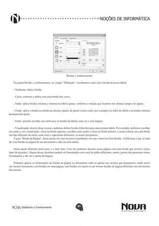 Didatismo e Conhecimento 27
NOÇÕES DE INFORMÁTICA
Bordas e sombreamento
Na janela Bordas e sombreamento, no campo “Definição”, escolhemos como será a borda da nossa tabela:
- Nenhuma: retira a borda;
- Caixa: contorna a tabela com uma borda tipo caixa;
- Todas: aplica bordas externas e internas na tabela iguais, conforme a seleção que fizermos nos demais campos de opção;
- Grade: aplica a borda escolhida nas demais opções da janela (como estilo, por exemplo) ao redor da tabela e as bordas internas
permanecem iguais.
- Estilo: permite escolher um estilo para as bordas da tabela, uma cor e uma largura.
- Visualização: através desse recurso, podemos definir bordas diferentes para uma mesma tabela. Por exemplo, podemos escolher
um estilo e, em visualização, clicar na borda superior; escolher outro estilo e clicar na borda inferior; e assim colocar em cada borda
um tipo diferente de estilo, com cores e espessuras diferentes, se assim desejarmos.
A guia “Borda da Página”, desta janela, nos traz recursos semelhantes aos que vimos na Guia Bordas. A diferença é que se trata
de criar bordas na página de um documento e não em uma tabela.
Outra opção diferente nesta guia, é o item Arte. Com ele, podemos decorar nossa página com uma borda que envolve vários
tipos de desenhos. Alguns desses desenhos podem ser formatados com cores de linhas diferentes, outros, porém não permitem outras
formatações a não ser o ajuste da largura.
Podemos aplicar as formatações de bordas da página no documento todo ou apenas nas sessões que desejarmos, tendo assim
um mesmo documento com bordas em uma página, sem bordas em outras ou até mesmo bordas de página diferentes em um mesmo
documento.
 