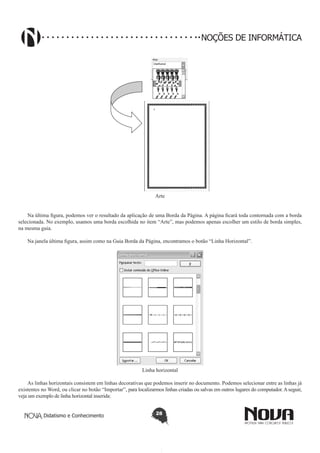 Didatismo e Conhecimento 28
NOÇÕES DE INFORMÁTICA
Arte
Na última figura, podemos ver o resultado da aplicação de uma Borda da Página. A página ficará toda contornada com a borda
selecionada. No exemplo, usamos uma borda escolhida no item “Arte”, mas podemos apenas escolher um estilo de borda simples,
na mesma guia.
Na janela última figura, assim como na Guia Borda da Página, encontramos o botão “Linha Horizontal”.
Linha horizontal
As linhas horizontais consistem em linhas decorativas que podemos inserir no documento. Podemos selecionar entre as linhas já
existentes no Word, ou clicar no botão “Importar”, para localizarmos linhas criadas ou salvas em outros lugares do computador.Aseguir,
veja um exemplo de linha horizontal inserida:
 