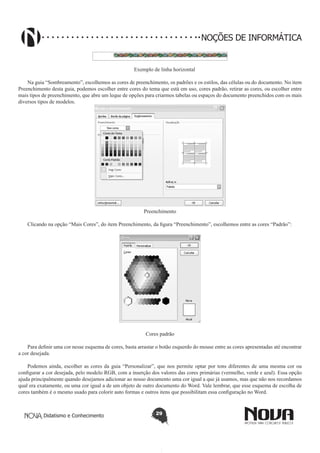 Didatismo e Conhecimento 29
NOÇÕES DE INFORMÁTICA
Exemplo de linha horizontal
Na guia “Sombreamento”, escolhemos as cores de preenchimento, os padrões e os estilos, das células ou do documento. No item
Preenchimento desta guia, podemos escolher entre cores do tema que está em uso, cores padrão, retirar as cores, ou escolher entre
mais tipos de preenchimento, que abre um leque de opções para criarmos tabelas ou espaços do documento preenchidos com os mais
diversos tipos de modelos.
Preenchimento
Clicando na opção “Mais Cores”, do item Preenchimento, da figura “Preenchimento”, escolhemos entre as cores “Padrão”:
Cores padrão
Para definir uma cor nesse esquema de cores, basta arrastar o botão esquerdo do mouse entre as cores apresentadas até encontrar
a cor desejada.
Podemos ainda, escolher as cores da guia “Personalizar”, que nos permite optar por tons diferentes de uma mesma cor ou
configurar a cor desejada, pelo modelo RGB, com a inserção dos valores das cores primárias (vermelho, verde e azul). Essa opção
ajuda principalmente quando desejamos adicionar ao nosso documento uma cor igual a que já usamos, mas que não nos recordamos
qual era exatamente, ou uma cor igual a de um objeto de outro documento do Word. Vale lembrar, que esse esquema de escolha de
cores também é o mesmo usado para colorir auto formas e outros itens que possibilitam essa configuração no Word.
 