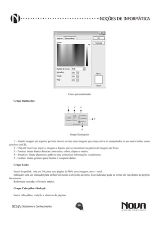 Didatismo e Conhecimento 30
NOÇÕES DE INFORMÁTICA
Cores personalizadas
Grupo Ilustrações:
1 2 3
4
5
Grupo Ilustrações
1 – Inserir imagem do arquivo: permite inserir no teto uma imagem que esteja salva no computador ou em outra mídia, como
pendrive ou CD.
2 – Clip-art: insere no arquivo imagens e figuras que se encontram na galeria de imagens do Word.
3 – Formas: insere formas básicas como setas, cubos, elipses e outras.
4 – SmartArt: insere elementos gráficos para comunicar informações visualmente.
5 – Gráfico: insere gráficos para ilustrar e comparar dados.
	
Grupo Links:
	
Inserir hyperlink: cria um link para uma página da Web, uma imagem, um e – mail.
Indicador: cria um indicador para atribuir um nome a um ponto do texto. Esse indicador pode se tornar um link dentro do próprio
documento.
Referência cruzada: referencia tabelas.
Grupo Cabeçalho e Rodapé:
	
Insere cabeçalhos, rodapés e números de páginas.
 