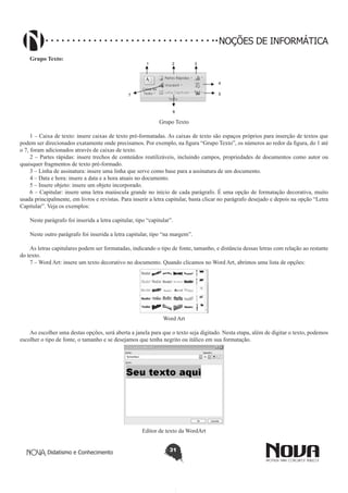 Didatismo e Conhecimento 31
NOÇÕES DE INFORMÁTICA
Grupo Texto:
1 2 3
6
4
57
Grupo Texto
1 – Caixa de texto: insere caixas de texto pré-formatadas. As caixas de texto são espaços próprios para inserção de textos que
podem ser direcionados exatamente onde precisamos. Por exemplo, na figura “Grupo Texto”, os números ao redor da figura, do 1 até
o 7, foram adicionados através de caixas de texto.
2 – Partes rápidas: insere trechos de conteúdos reutilizáveis, incluindo campos, propriedades de documentos como autor ou
quaisquer fragmentos de texto pré-formado.
3 – Linha de assinatura: insere uma linha que serve como base para a assinatura de um documento.
4 – Data e hora: insere a data e a hora atuais no documento.
5 – Insere objeto: insere um objeto incorporado.
6 – Capitular: insere uma letra maiúscula grande no início de cada parágrafo. É uma opção de formatação decorativa, muito
usada principalmente, em livros e revistas. Para inserir a letra capitular, basta clicar no parágrafo desejado e depois na opção “Letra
Capitular”. Veja os exemplos:
Neste parágrafo foi inserida a letra capitular, tipo “capitular”.
Neste outro parágrafo foi inserida a letra capitular, tipo “na margem”.
As letras capitulares podem ser formatadas, indicando o tipo de fonte, tamanho, e distância dessas letras com relação ao restante
do texto.
7 – Word Art: insere um texto decorativo no documento. Quando clicamos no Word Art, abrimos uma lista de opções:
Word Art
Ao escolher uma destas opções, será aberta a janela para que o texto seja digitado. Nesta etapa, além de digitar o texto, podemos
escolher o tipo de fonte, o tamanho e se desejamos que tenha negrito ou itálico em sua formatação.
Editor de texto da WordArt
 