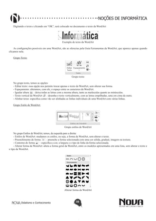 Didatismo e Conhecimento 32
NOÇÕES DE INFORMÁTICA
Digitando o texto e clicando em “OK”, será colocado no documento o texto da WordArt:
Exemplo de texto da WordArt
As configurações possíveis em uma WordArt, são as oferecias pela Guia Ferramentas da WordArt, que aparece apenas quando
clicamos nela.
Grupo Texto:
Grupo texto
No grupo texto, temos as opções:
- Editar texto: essa opção nos permite trocar apenas o texto da WordArt, sem alterar sua forma.
- Espaçamento: alteramos, com ele, o espaço entre os caracteres da WordArt.
- Igualar altura : deixa todas as letras com a mesma altura, tanto as maiúsculas quanto as minúsculas.
- Texto vertical da WordArt : desenha o texto verticalmente, com as letras empilhadas, uma em cima da outra.
- Alinhar texto: especifica como vão ser alinhadas as linhas individuais de uma WordArt com várias linhas.
Grupo Estilo de WordArt:
Grupo estilos de WordArt
No grupo Estilos de WordArt, temos, da esquerda para a direita:
- Estilos de WordArt: mudamos os estilos, ou seja, a forma da WordArt, sem alterar o texto.
- Preenchimento de forma : preenche a forma selecionada com uma cor sólida, gradual, imagem ou textura.
- Contorno de forma : especifica a cor, a largura e o tipo de linha da forma selecionada.
- Alterar forma da WordArt: altera a forma geral da WordArt, entre os modelos apresentados em uma lista, sem alterar o texto e
o tipo da WordArt.
Alterar forma da WordArt
 