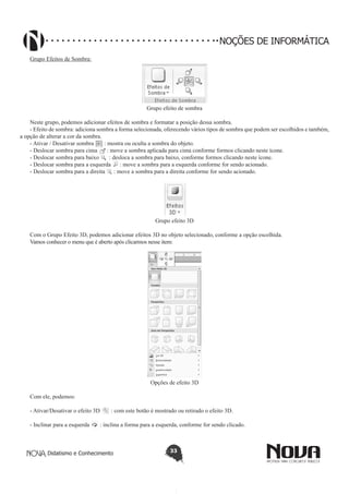 Didatismo e Conhecimento 33
NOÇÕES DE INFORMÁTICA
Grupo Efeitos de Sombra:
Grupo efeito de sombra
Neste grupo, podemos adicionar efeitos de sombra e formatar a posição dessa sombra.
- Efeito de sombra: adiciona sombra a forma selecionada, oferecendo vários tipos de sombra que podem ser escolhidos e também,
a opção de alterar a cor da sombra.
- Ativar / Desativar sombra : mostra ou oculta a sombra do objeto.
- Deslocar sombra para cima : move a sombra aplicada para cima conforme formos clicando neste ícone.
- Deslocar sombra para baixo : desloca a sombra para baixo, conforme formos clicando neste ícone.
- Deslocar sombra para a esquerda : move a sombra para a esquerda conforme for sendo acionado.
- Deslocar sombra para a direita : move a sombra para a direita conforme for sendo acionado.
Grupo efeito 3D
Com o Grupo Efeito 3D, podemos adicionar efeitos 3D no objeto selecionado, conforme a opção escolhida.
Vamos conhecer o menu que é aberto após clicarmos nesse item:
Opções de efeito 3D
Com ele, podemos:
- Ativar/Desativar o efeito 3D : com este botão é mostrado ou retirado o efeito 3D.
- Inclinar para a esquerda : inclina a forma para a esquerda, conforme for sendo clicado.
 
