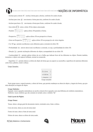 Didatismo e Conhecimento 34
NOÇÕES DE INFORMÁTICA
- Inclinar para a direita : inclina a forma para a direita, conforme for sendo clicado.
- Inclinar para cima : movimenta a forma para trás, conforme for sendo clicado.
- Inclinar para baixo : movimenta a forma para frente, conforme for sendo clicado.
- Sem efeito : retira o efeito 3D do objeto selecionado.
- Paralelo : aplica efeitos 3D paralelos à forma.
- Perspectiva : aplica efeitos 3D em perspectiva à forma.
- Girar em Perspectiva : aplica efeitos 3D em perspectiva de vários ângulos.
- Cor 3D : permite escolhermos cores diferentes para a extensão do efeito 3D.
- Profundidade : através deste ícone escolhemos a extensão, ou seja, a profundidade do efeito 3D.
- Direção : permite inclinações diferentes do objeto, acompanhado do seu efeito 3D.
- Luminosidade : permite aplicar efeitos de cor e brilho que indicam focos de luz diferentes no objeto. Permite também,
tornarmos o objeto com aspecto brilhante, normal ou esmaecido.
- Superfície : permite alterar os efeitos do objeto de forma que seu aspecto se assemelhe a superfícies de materiais diferentes
como fosco, plástico, metal e esboço.
Grupo Tamanho:
Grupo tamanho
Neste grupo temos, respectivamente, a altura da forma, que permite mudanças na altura do objeto e, largura da forma, que per-
mite alterações na largura do objeto.
Grupo Símbolos:
Equação: insere equações matemáticas ou auxilia a desenvolver equações com uma biblioteca de símbolos matemáticos.
Símbolos: insere símbolos que não constam no teclado como o símbolo “Ω.”
Guia Layout da Página:
Grupo Temas:
Temas: altera o design geral do documento inteiro, incluindo cores, fonte e efeitos.
Cores do tema: altera as cores do tema atual.
Fontes do tema: altera a fonte do tema atual.
Efeitos do tema: altera os efeitos do tema usado.
 