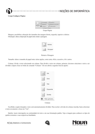 Didatismo e Conhecimento 35
NOÇÕES DE INFORMÁTICA
Grupo Configura Página:
Grupo Página
Margens: possibilita a alteração dos tamanhos das margens direita, esquerda, superior e inferior.
Orientação: altera a disposição do papel entre retrato e paisagem.
Retrato e Paisagem
Tamanho: altera o tamanho do papel entre várias opções, como carta, ofício, executivo, A4 e outros.
Colunas: divide o texto selecionado em colunas. Para dividir o texto em colunas, primeiro, devemos selecionar o texto a ser
dividido e depois clicar no botão de comando “Colunas”. Ele nos abrirá a seguinte lista de opções:
Colunas
Escolhida a opção desejada o texto será automaticamente dividido. Para excluir a divisão de colunas inserida, basta selecionar
o texto novamente e clicar em “Um”.
Quebra: insere interrupções na continuidade do texto e em sua formatação padrão. Veja a imagem para conhecer os tipos de
quebra existentes e suas respectivas finalidades:
 