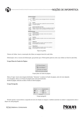 Didatismo e Conhecimento 36
NOÇÕES DE INFORMÁTICA
Tipos de quebra
Número de linhas: insere a numeração das linhas na margem lateral de cada linha.
Hifenização: ativa o recurso da hifenização, que permite que o Word quebre palavras entre suas sílabas no final de cada linha.
Grupo Plano de Fundo da Página:
Grupo plano de fundo da página
Marca d’ água: insere uma imagem desbotada, “fantasma”, no plano de fundo da página, atrás do texto digitado.
Cor da página: altera a cor branca da página para outra personalizada.
Bordas da página: adiciona ou altera a borda ao redor da página.
Grupo Parágrafo:
Grupo parágrafo
Permite ajustar o recuo direito e esquerdo do texto em relação às margens e também aumentar ou reduzir o espaçamento antes e
depois de cada parágrafo.
 