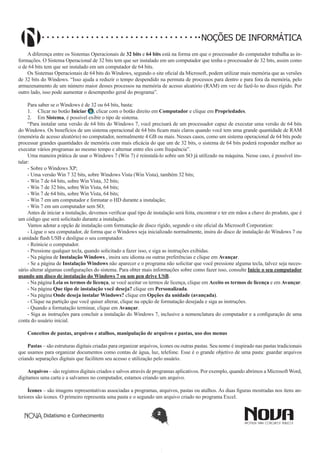 Didatismo e Conhecimento 2
NOÇÕES DE INFORMÁTICA
A diferença entre os Sistemas Operacionais de 32 bits e 64 bits está na forma em que o processador do computador trabalha as in-
formações. O Sistema Operacional de 32 bits tem que ser instalado em um computador que tenha o processador de 32 bits, assim como
o de 64 bits tem que ser instalado em um computador de 64 bits.
Os Sistemas Operacionais de 64 bits do Windows, segundo o site oficial da Microsoft, podem utilizar mais memória que as versões
de 32 bits do Windows. “Isso ajuda a reduzir o tempo despendido na permuta de processos para dentro e para fora da memória, pelo
armazenamento de um número maior desses processos na memória de acesso aleatório (RAM) em vez de fazê-lo no disco rígido. Por
outro lado, isso pode aumentar o desempenho geral do programa”. 
Para saber se o Windows é de 32 ou 64 bits, basta:
1.	 Clicar no botão Iniciar , clicar com o botão direito em Computador e clique em Propriedades.
2.	 Em Sistema, é possível exibir o tipo de sistema.
“Para instalar uma versão de 64 bits do Windows 7, você precisará de um processador capaz de executar uma versão de 64 bits
do Windows. Os benefícios de um sistema operacional de 64 bits ficam mais claros quando você tem uma grande quantidade de RAM
(memória de acesso aleatório) no computador, normalmente 4 GB ou mais. Nesses casos, como um sistema operacional de 64 bits pode
processar grandes quantidades de memória com mais eficácia do que um de 32 bits, o sistema de 64 bits poderá responder melhor ao
executar vários programas ao mesmo tempo e alternar entre eles com frequência”.
Uma maneira prática de usar o Windows 7 (Win 7) é reinstalá-lo sobre um SO já utilizado na máquina. Nesse caso, é possível ins-
talar:
- Sobre o Windows XP;
- Uma versão Win 7 32 bits, sobre Windows Vista (Win Vista), também 32 bits;
- Win 7 de 64 bits, sobre Win Vista, 32 bits;
- Win 7 de 32 bits, sobre Win Vista, 64 bits;
- Win 7 de 64 bits, sobre Win Vista, 64 bits;
- Win 7 em um computador e formatar o HD durante a instalação;
- Win 7 em um computador sem SO;
Antes de iniciar a instalação, devemos verificar qual tipo de instalação será feita, encontrar e ter em mãos a chave do produto, que é
um código que será solicitado durante a instalação.
Vamos adotar a opção de instalação com formatação de disco rígido, segundo o site oficial da Microsoft Corporation:
- Ligue o seu computador, de forma que o Windows seja inicializado normalmente, insira do disco de instalação do Windows 7 ou
a unidade flash USB e desligue o seu computador.
- Reinicie o computador.
- Pressione qualquer tecla, quando solicitado a fazer isso, e siga as instruções exibidas.
- Na página de Instalação Windows , insira seu idioma ou outras preferências e clique em Avançar.
- Se a página de Instalação Windows não aparecer e o programa não solicitar que você pressione alguma tecla, talvez seja neces-
sário alterar algumas configurações do sistema. Para obter mais informações sobre como fazer isso, consulte Inicie o seu computador
usando um disco de instalação do Windows 7 ou um pen drive USB.
- Na página Leia os termos de licença, se você aceitar os termos de licença, clique em Aceito os termos de licença e em Avançar.
- Na página Que tipo de instalação você deseja? clique em Personalizada.
- Na página Onde deseja instalar Windows? clique em Opções da unidade (avançada).
- Clique na partição que você quiser alterar, clique na opção de formatação desejada e siga as instruções.
- Quando a formatação terminar, clique em Avançar.
- Siga as instruções para concluir a instalação do Windows 7, inclusive a nomenclatura do computador e a configuração de uma
conta do usuário inicial.
Conceitos de pastas, arquivos e atalhos, manipulação de arquivos e pastas, uso dos menus
Pastas – são estruturas digitais criadas para organizar arquivos, ícones ou outras pastas. Seu nome é inspirado nas pastas tradicionais
que usamos para organizar documentos como contas de água, luz, telefone. Esse é o grande objetivo de uma pasta: guardar arquivos
criando separações digitais que facilitem seu acesso e utilização pelo usuário.
Arquivos – são registros digitais criados e salvos através de programas aplicativos. Por exemplo, quando abrimos a Microsoft Word,
digitamos uma carta e a salvamos no computador, estamos criando um arquivo.
Ícones – são imagens representativas associadas a programas, arquivos, pastas ou atalhos. As duas figuras mostradas nos itens an-
teriores são ícones. O primeiro representa uma pasta e o segundo um arquivo criado no programa Excel.
 