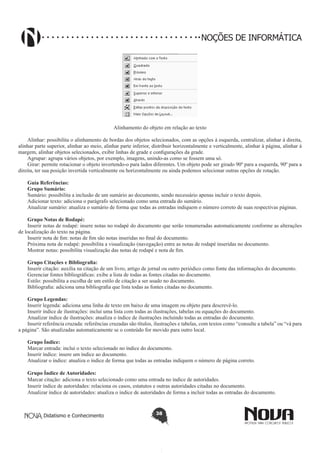 Didatismo e Conhecimento 38
NOÇÕES DE INFORMÁTICA
Alinhamento do objeto em relação ao texto
Alinhar: possibilita o alinhamento de bordas dos objetos selecionados, com as opções à esquerda, centralizar, alinhar à direita,
alinhar parte superior, alinhar ao meio, alinhar parte inferior, distribuir horizontalmente e verticalmente, alinhar à página, alinhar à
margem, alinhar objetos selecionados, exibir linhas de grade e configurações da grade.
Agrupar: agrupa vários objetos, por exemplo, imagens, unindo-as como se fossem uma só.
Girar: permite rotacionar o objeto invertendo-o para lados diferentes. Um objeto pode ser girado 90º para a esquerda, 90º para a
direita, ter sua posição invertida verticalmente ou horizontalmente ou ainda podemos selecionar outras opções de rotação.
Guia Referências:
Grupo Sumário:
Sumário: possibilita a inclusão de um sumário ao documento, sendo necessário apenas incluir o texto depois.
Adicionar texto: adiciona o parágrafo selecionado como uma entrada do sumário.
Atualizar sumário: atualiza o sumário de forma que todas as entradas indiquem o número correto de suas respectivas páginas.
Grupo Notas de Rodapé:
Inserir notas de rodapé: insere notas no rodapé do documento que serão renumeradas automaticamente conforme as alterações
de localização do texto na página.
Inserir nota de fim: notas de fim são notas inseridas no final do documento.
Próxima nota de rodapé: possibilita a visualização (navegação) entre as notas de rodapé inseridas no documento.
Mostrar notas: possibilita visualização das notas de rodapé e nota de fim.
	
Grupo Citações e Bibliografia:
Inserir citação: auxilia na citação de um livro, artigo de jornal ou outro periódico como fonte das informações do documento.
Gerenciar fontes bibliográficas: exibe a lista de todas as fontes citadas no documento.
Estilo: possibilita a escolha de um estilo de citação a ser usado no documento.
Bibliografia: adiciona uma bibliografia que lista todas as fontes citadas no documento.
Grupo Legendas:
Inserir legenda: adiciona uma linha de texto em baixo de uma imagem ou objeto para descrevê-lo.
Inserir índice de ilustrações: inclui uma lista com todas as ilustrações, tabelas ou equações do documento.
Atualizar índice de ilustrações: atualiza o índice de ilustrações incluindo todas as entradas do documento.
Inserir referência cruzada: referências cruzadas são títulos, ilustrações e tabelas, com textos como “consulte a tabela” ou “vá para
a página”. São atualizadas automaticamente se o conteúdo for movido para outro local.
Grupo Índice:
Marcar entrada: inclui o texto selecionado no índice do documento.
Inserir índice: insere um índice ao documento.
Atualizar o índice: atualiza o índice de forma que todas as entradas indiquem o número de página correto.
Grupo Índice de Autoridades:
Marcar citação: adiciona o texto selecionado como uma entrada no índice de autoridades.
Inserir índice de autoridades: relaciona os casos, estatutos e outras autoridades citadas no documento.
Atualizar índice de autoridades: atualiza o índice de autoridades de forma a incluir todas as entradas do documento.
 