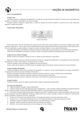 Didatismo e Conhecimento 39
NOÇÕES DE INFORMÁTICA
Guia Correspondências:
Grupo Criar:
Envelopes: permite a configuração da página para a criação de envelopes de diversos modelos. É possível usar a mala direta para
imprimir os remetentes e destinatários de vários envelopes.
Etiquetas: permite configurar a página para a criação de etiquetas de diversos modelos. É possível usar a mala direta para
imprimir os dados das etiquetas.
Grupo Iniciar Mala Direta:
Iniciar mala direta
Iniciar mala direta: abre um assistente para criação de uma mala direta em que podemos criar diversos campos como nome,
endereço, cidade, país, e – mail e outros. Nesses campos podemos incluir registros de diversas pessoas para usar em vários documentos.
Uma vez registrados, os dados poderão ser usados em cartas, envelopes etiquetas e outros tipos de documentos.
Selecionar destinatários: possibilita a escolha de uma lista de pessoas para as quais desejamos enviar determinado documento.
Editar lista de destinatários: possibilita a exclusão, inserção e alteração de dados de destinatários para nossa mala direta.
Grupo Gravar e Inserir Campos:
Realçar campos de mesclagem: destaca no texto os campos que são referentes à mala direta.
Blocos de endereço: insere um conjunto de campos referentes ao endereço dos destinatários ou remetentes de nossa mala direta.
Especificamos o local e a formatação e o assistente insere os campos.
Linha de saudação: insere uma linha de saudação em nosso documento.
Inserir campos de mesclagem: possibilita inserir em qualquer lugar do documento campos presentes na nossa mala direta.
Grupo Visualizar Resultados:
Visualizar resultados: alterna entre os campos de mesclagem e os registros, ou seja, dados digitados nos campos, permitindo a
visualização dos dados das pessoas incluídas na mala direta.
Botões de navegação: permitem visualizar os registros anteriores, próximos, iniciais ou finais da nossa mala direta.
Localizar destinatário: auxilia na busca dos registros de pessoas da nossa mala direta.
Verificação automática de erros: especifica como tratar os erros depois da conclusão da nossa mala direta.
Grupo Concluir:
Concluir e mesclar: encerra as etapas necessárias para criação e/ou aplicação da mala direta.
Para criar uma mala direta:
1)	 Clique no botão de comando “Iniciar Mala Direta”.
2)	 Escolha se deseja criar uma mala direta para cartas, mensagens de e – mails, envelopes, etiquetas, diretórios, documento Normal do
Word, ou selecione a opção “Assistente de Mala Direta Passo a Passo”. No nosso exemplo, será esta a opção escolhida.
3)	 O assistente é composto por 6 passos para a criação da mala direta. No primeiro passo, somos questionados sobre qual o tipo
de documento que estaremos trabalhando. Podemos escolher entre carta, e-mails, envelopes, etiquetas ou diretórios. Cada uma das
opções escolhidas é seguida de uma breve explicação.
a.	 Cartas: envie cartas para um grupo de pessoas. Você pode personalizar a carta que cada pessoa recebe.
b.	 E-mails: envie e –mails para um grupo de pessoas. Você pode personalizar o e-mail que cada pessoa recebe.
c.	 Envelopes: imprima envelopes com endereços para um endereçamento conjunto.
d.	 Etiquetas: imprima etiquetas de endereço para um endereço em conjunto.
e.	 Diretório: crie um único documento com um catálogo ou lista de endereços.
 
