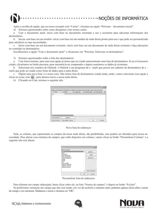 Didatismo e Conhecimento 40
NOÇÕES DE INFORMÁTICA
Após a escolha da opção, que no nosso exemplo será “Cartas”, clicamos na opção “Próxima – documento inicial”.
4)	 Seremos questionados sobre como desejamos criar nossas cartas:
a.	 Usar o documento atual: inicie com base no documento mostrado e use o assistente para adicionar informações dos
destinatários.
b.	 Iniciar com base em um modelo: inicie com base em um modelo de mala direta pronto para uso e que pode ser personalizado
para satisfazer as suas necessidades.
c.	 Inicie com base em um documento existente: inicie com base em um documento de mala direta existente e faça alterações
no conteúdo ou destinatários.
Escolheremos a opção “Usar o documento atual” e clicaremos em “Próxima: Selecione os destinatários”.
5)	 Seremos questionados sobre a lista dos destinatários:
a.	 Usar lista existente: para usar essa opção já temos que ter criado anteriormente uma lista de destinatários. Se já a tivéssemos
criado, clicaríamos no botão procurar, para encontrá-la no computador e depois usaríamos os dados já existentes.
b.	 Selecionar nos contatos do Outlook: o Outlook é um programa de e –mails que possui um cadastro de destinatários de e –
mails que pode ser usado como fonte de dados para a mala direta.
c.	 Digitar uma nova lista: é o nosso caso. Não temos lista de destinatários criada ainda, então, vamos selecionar essa opção e
clicar no ícone criar , para darmos início a nossa mala direta.
6)	 Clicando no Criar, teremos a seguinte tela:
Nova lista de endereços
Nela, as colunas, que representam os campos da nossa mala direta, são predefinidas, mas podem ser alterados para nossa ne-
cessidade. Para alterar essa estrutura de campos, que estão dispostos em colunas, vamos clicar no botão “Personalizar Colunas” e a
seguinte tela será aberta:
Personalizar lista de endereços
Para eliminar um campo indesejado, basta clicar sobre ele, na lista “Nomes de campos” e depois no botão “Excluir”.
Se preferirmos renomear um campo que não será usado, em vez de excluí-lo e criarmos outro, podemos apenas clicar sobre o nome
do campo e em renomear. Mudamos o nome e clicamos no “OK”.
 