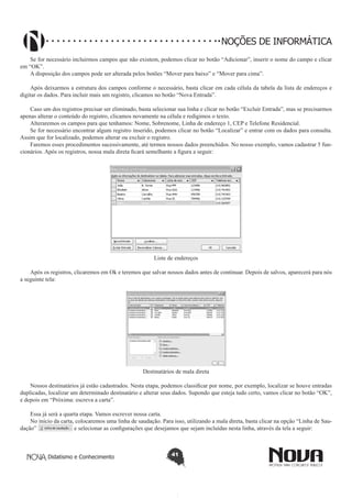 Didatismo e Conhecimento 41
NOÇÕES DE INFORMÁTICA
Se for necessário incluirmos campos que não existem, podemos clicar no botão “Adicionar”, inserir o nome do campo e clicar
em “OK”.
A disposição dos campos pode ser alterada pelos botões “Mover para baixo” e “Mover para cima”.
Após deixarmos a estrutura dos campos conforme o necessário, basta clicar em cada célula da tabela da lista de endereços e
digitar os dados. Para incluir mais um registro, clicamos no botão “Nova Entrada”.
Caso um dos registros precisar ser eliminado, basta selecionar sua linha e clicar no botão “Excluir Entrada”, mas se precisarmos
apenas alterar o conteúdo do registro, clicamos novamente na célula e redigimos o texto.
Alteraremos os campos para que tenhamos: Nome, Sobrenome, Linha de endereço 1, CEP e Telefone Residencial.
Se for necessário encontrar algum registro inserido, podemos clicar no botão “Localizar” e entrar com os dados para consulta.
Assim que for localizado, podemos alterar ou excluir o registro.
Faremos esses procedimentos sucessivamente, até termos nossos dados preenchidos. No nosso exemplo, vamos cadastrar 5 fun-
cionários. Após os registros, nossa mala direta ficará semelhante a figura a seguir:
Liste de endereços
Após os registros, clicaremos em Ok e teremos que salvar nossos dados antes de continuar. Depois de salvos, aparecerá para nós
a seguinte tela:
Destinatários de mala direta
Nossos destinatários já estão cadastrados. Nesta etapa, podemos classificar por nome, por exemplo, localizar se houve entradas
duplicadas, localizar um determinado destinatário e alterar seus dados. Supondo que esteja tudo certo, vamos clicar no botão “OK”,
e depois em “Próxima: escreva a carta”.
Essa já será a quarta etapa. Vamos escrever nossa carta.
No início da carta, colocaremos uma linha de saudação. Para isso, utilizando a mala direta, basta clicar na opção “Linha de Sau-
dação” e selecionar as configurações que desejamos que sejam incluídas nesta linha, através da tela a seguir:
 