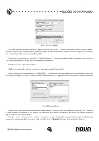 Didatismo e Conhecimento 42
NOÇÕES DE INFORMÁTICA
Inserir linha de saudação
No campo “Formato da linha de saudação”, podemos escolher entre “Caro”, “Prezado” ou nenhum. Podemos escolher também a
forma que desejamos que o nome da pessoa apareça e se depois do nome desejamos que sejam colocados: (dois pontos) ou, (vírgula).
Após estas configurações, vamos clicar no botão “OK”.
No nosso documento aparecerá o seguinte <<LinhaDeSaudação>>. Este campo será substituído pela saudação que escolhemos
e os nomes dos funcionários depois que terminarmos nossa mala direta.
Continuando nossa carta, vamos digitar:
“Pedimos a gentileza de confirmar o endereço a seguir e assinar na linha indicada”.
Depois deste texto, clicaremos na opção e escolheremos, entre as opções a seguir, como desejamos que o ende-
reço das pessoas apareça na carta. Essa opção já busca, automaticamente, os campos relacionados ao endereço da nossa mala direta.
Inserir bloco de endereço
Como já temos o nome do destinatário na nossa linha de saudação, desmarcaremos essa opção e clicaremos no “OK”. Aparecerá
o campo <<BlocoDeEndereços>>, que também será substituído pelos dados dos endereços dos nossos funcionários cadastrados
depois que terminarmos a mala direta.
Para que a pessoa assine, passaremos um traço e colocaremos o campo Nome embaixo, para aparecer o nome de cada funcioná-
rio, na sua respectiva carta. Para isso, vamos clicar em “Mais itens” , clicar em Nome e no botão “Inserir”.
 