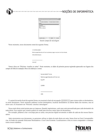 Didatismo e Conhecimento 43
NOÇÕES DE INFORMÁTICA
Inserir campo de mesclagem
Neste momento, nosso documento estará da seguinte forma:
Vamos clicar em “Próxima: visualize as cartas”. Neste momento, os dados da primeira pessoa registrada aparecerão nos lugares dos
campos de linha de saudação, bloco de endereços e nome:
E o painel de tarefas ficará da seguinte forma, nos mostrará a barra de navegação para vermos todos os destinatários,
se assim desejarmos. Neste momento podemos excluir destinatários, localizar destinatários ou alterar dados dos mesmos, mas no
nosso caso, só clicaremos em “Próxima: conclua a mesclagem”.
Nossa mala direta estará pronta para ser impressa. Quando imprimirmos, sairá uma carta personalizada para cada destinatário da
mala direta. Esse registro que criamos poderá ser usado para diversos outros tipos de documentos.
Por exemplo, podemos criar o envelope para as cartas, sem precisar digitar novamente os dados de cada um dos nossos funcio-
nários.
Após encerrarmos esse documento, se quisermos utilizar os dados da mala direta em outro, basta clicar na Guia Correspondên-
cias, no botão de comando Selecionar Destinatários e Usar Lista Existente. Localizaremos a lista no nosso computador e continua-
remos nossos trabalhos.
 