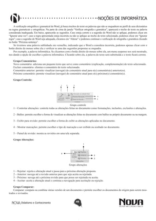 Didatismo e Conhecimento 45
NOÇÕES DE INFORMÁTICA
Averificação ortográfica e gramatical do Word, já busca trechos do texto ou palavras que não se enquadrem no perfil de seus dicionários
ou regras gramaticais e ortográficas. Na parte de cima da janela “Verificar ortografia e gramática”, aparecerá o trecho do texto ou palavra
considerada inadequada. Em baixo, aparecerão as sugestões. Caso esteja correto e a sugestão do Word não se aplique, podemos clicar em
“Ignorar uma vez”; caso a regra apresentada esteja incorreta ou não se aplique ao trecho do texto selecionado, podemos clicar em “Ignorar
regra”; caso a sugestão do Word seja adequada, clicamos em “Alterar” e podemos continuar a verificação de ortografia e gramática clicando
no botão “Próxima sentença”.
Se tivermos uma palavra sublinhada em vermelho, indicando que o Word a considera incorreta, podemos apenas clicar com o
botão direito do mouse sobre ela e verificar se uma das sugestões propostas se enquadra.
Por exemplo, a palavra informática. Se clicarmos com o botão direito do mouse sobre ela, um menu suspenso nos será mostrado,
nos dando a opção de escolher a palavra informática. Clicando sobre ela, a palavra do texto será substituída e o texto ficará correto.
Grupo Comentários:
Novo comentário: adiciona um pequeno texto que serve como comentário (explicação, complementação) do texto selecionado.
Excluir comentário: elimina o comentário do texto selecionado.
Comentário anterior: permite visualizar (navegar) do comentário atual para o(s) comentário(s) anterior(es).
Próximo comentário: permite visualizar (navegar) do comentário atual para o(s) próximo(s) comentário(s).
Grupo Controle:
	
1 2 3
4
5
Grupo controle
1 – Controlar alterações: controla todas as alterações feitas no documento como formatações, inclusões, exclusões e alterações.
2 – Balões: permite escolher a forma de visualizar as alterações feitas no documento com balões no próprio documento ou na margem.
3 – Exibir para revisão: permite escolher a forma de exibir as alterações aplicadas no documento.
4 – Mostrar marcações: permite escolher o tipo de marcação a ser exibido ou ocultado no documento.
5 – Painel de revisão: mostra as revisões em uma tela separada.
Grupo Alterações:
1
2
3
4
Grupo alterações
1 – Rejeitar: rejeita a alteração atual e passa para a próxima alteração proposta.
2 – Anterior: navega até a revisão anterior para que seja aceita ou rejeitada.
3 – Próximo: navega até a próxima revisão para que possa ser rejeitada ou aceita.
4 – Aceitar: aceita a alteração atual e continua a navegação para aceitação ou rejeição.
Grupo Comparar:
Comparar: compara ou combina várias versões de um documento e permite escolher os documentos de origem para serem mos-
trados e revisados.
 