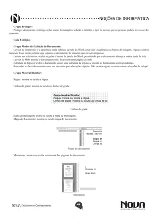 Didatismo e Conhecimento 46
NOÇÕES DE INFORMÁTICA
Grupo Proteger:
Proteger documento: restringe ações como formatação e edição e também o tipo de acesso que as pessoas podem ter a esse do-
cumento.
Guia Exibição:
Grupo Modos de Exibição de Documento:
Layout de impressão: é a aparência mais habitual da tela do Word, onde são visualizadas as barras de rolagem, réguas e outros
recursos. Esse modo permite que vejamos o documento da maneira que ele será impresso.
Leitura em tela inteira: oculta as guias e barras da janela do Word, permitindo que o documento abranja a maior parte da tela.
Layout da Web: mostra o documento como ficaria em uma página da web.
Estrutura de tópicos: exibe o documento como uma estrutura de tópicos e mostra as ferramentas correspondentes.
Rascunho: exibe o documento como um rascunho para alterações rápidas. Não mostra alguns recursos como cabeçalho de rodapé.
Grupo Mostrar/Ocultar:
Régua: mostra ou oculta a régua.
Linhas de grade: mostra ou oculta as linhas de grade.
Linhas de grade
Barra de mensagem: exibe ou oculta a barra de mensagem.
Mapa do documento: mostra ou oculta mapa do documento.
Mapa do documento
Miniaturas: mostra ou oculta miniaturas das páginas do documento.
Miniaturas
 