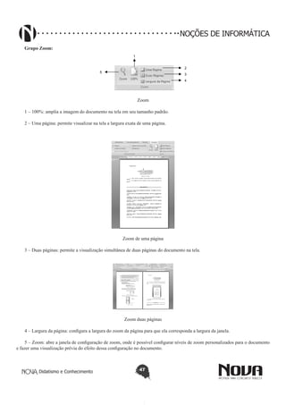 Didatismo e Conhecimento 47
NOÇÕES DE INFORMÁTICA
Grupo Zoom:
1
2
3
4
5
Zoom
1 – 100%: amplia a imagem do documento na tela em seu tamanho padrão.
2 – Uma página: permite visualizar na tela a largura exata de uma página.
Zoom de uma página
3 – Duas páginas: permite a visualização simultânea de duas páginas do documento na tela.
Zoom duas páginas
4 – Largura da página: configura a largura do zoom da página para que ela corresponda a largura da janela.
5 – Zoom: abre a janela de configuração de zoom, onde é possível configurar níveis de zoom personalizados para o documento
e fazer uma visualização prévia do efeito dessa configuração no documento.
 
