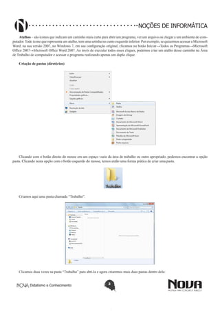 Didatismo e Conhecimento 3
NOÇÕES DE INFORMÁTICA
Atalhos – são ícones que indicam um caminho mais curto para abrir um programa, ver um arquivo ou chegar a um ambiente do com-
putador. Todo ícone que representa um atalho, tem uma setinha no canto esquerdo inferior. Por exemplo, se quisermos acessar a Microsoft
Word, na sua versão 2007, no Windows 7, em sua configuração original, clicamos no botão Iniciar→Todos os Programas→Microsoft
Office 2007→Microsoft Office Word 2007. Ao invés de executar todos esses cliques, podemos criar um atalho desse caminho na Área
de Trabalho do computador e acessar o programa realizando apenas um duplo clique.
Criação de pastas (diretórios)
Clicando com o botão direito do mouse em um espaço vazio da área de trabalho ou outro apropriado, podemos encontrar a opção
pasta. Clicando nesta opção com o botão esquerdo do mouse, temos então uma forma prática de criar uma pasta.
!
Criamos aqui uma pasta chamada “Trabalho”.
!
Clicamos duas vezes na pasta “Trabalho” para abri-la e agora criaremos mais duas pastas dentro dela:
 