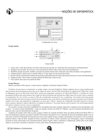 Didatismo e Conhecimento 48
NOÇÕES DE INFORMÁTICA
Configuração do zoom
Grupo Janela:
1
2
3
4
5
6
7
Grupo janela
1 – Lado a lado: exibe duas janelas com lado a lado para que possam ser verificados dois documentos simultaneamente.
2 – Rolagem sincronizada: faz com que os dois documentos abertos lado a lado rolem sincronizadamente.
3 – Redefinir posição da janela: redefine a posição das janelas abertas lado a lado para que ambas dividam a tela igualmente.
4 - Alternar janelas: alterna entre as janelas abertas, ou seja, passa de uma janela para outra.
5–Dividir:divideajanelaatualempartesdemodoqueseçõesdiferentesdomesmodocumentopossamservistassimultaneamente.
6 – Organizar tudo: coloca todas as janelas abertas do Word lado a lado na tela.
7 – Nova janela: abre uma nova janela do Word.
Grupo Macros:
Macros: permitem exibir, gravar e excluir macros. Segundo a Central de Ajuda do Word:
O objetivo de uma macro é automatizar as tarefas usadas com mais freqüência. Embora algumas macros sejam simplesmente
uma gravação de pressionamentos de teclas ou de cliques do mouse, macros VBA (Visual Basic for Applications (VBA):uma versão
de linguagem macro do Microsoft Visual Basic usada para programar aplicativos do Microsoft Windows e incluída em vários
programas da Microsoft.) mais potentes são criadas por desenvolvedores que utilizam um código capaz de executar vários comandos
no computador. Por esse motivo, as macros VBA são consideradas um possível risco à segurança. Um usuário mal-intencionado
poderá introduzir uma macro perigosa através de um documento que, se for aberto, permitirá que ela seja executada e possivelmente
espalhe vírus (vírus: um programa de computador ou macro que “infecta” arquivos de computador inserindo cópias de si mesmo
nesses arquivos. Quando o arquivo infectado é carregado na memória, o vírus pode infectar outros arquivos. Os vírus freqüentemente
têm efeitos colaterais nocivos.) em seu computador.
Se no arquivo em que estivermos trabalhando for encontrada uma macro suspeita, aparecerá o seguintes aviso de segurança, sob
as guias: “As macros foram desabilitadas”. Logo em seguida, teremos um botão de “Opções”, que nos mostrará informações mais
precisas sobre o que foi detectado pelo programa.
Acabamos de estudar sobre todas as guias, grupos e botões de comando do Word. Outra novidade do Microsoft Word 2007 é a
barra de formatação suspensa que aparece quando selecionamos uma palavra. Ela é chamada de barra de formatação rápida e traz os
itens mais comuns de formatação de fonte para um acesso mais rápido do que as opções encontradas na Guia Início. Com essa barra,
podemos alterar o tipo de fonte, tamanho de fonte, aumentar ou reduzir a fonte, selecionar auto formatações, copiar a formatação
existente no texto selecionado com a ferramenta pincel, aplicar negrito, itálico, centralizar o alinhamento, definir uma cor de realce,
alterar a cor da fonte, aumentar ou diminuir o recuo, entre outras formatações possíveis.
 