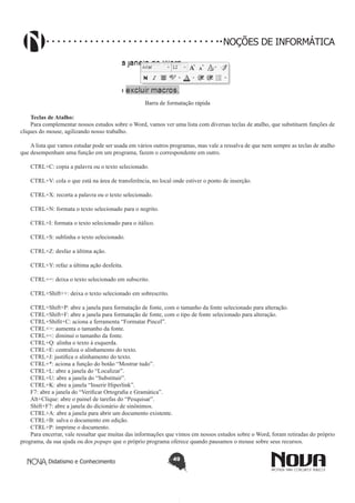Didatismo e Conhecimento 49
NOÇÕES DE INFORMÁTICA
Barra de formatação rápida
Teclas de Atalho:
Para complementar nossos estudos sobre o Word, vamos ver uma lista com diversas teclas de atalho, que substituem funções de
cliques do mouse, agilizando nosso trabalho.
A lista que vamos estudar pode ser usada em vários outros programas, mas vale a ressalva de que nem sempre as teclas de atalho
que desempenham uma função em um programa, fazem o correspondente em outro.
CTRL+C: copia a palavra ou o texto selecionado.
CTRL+V: cola o que está na área de transferência, no local onde estiver o ponto de inserção.
CTRL+X: recorta a palavra ou o texto selecionado.
CTRL+N: formata o texto selecionado para o negrito.
CTRL+I: formata o texto selecionado para o itálico.
CTRL+S: sublinha o texto selecionado.
CTRL+Z: desfaz a última ação.
CTRL+Y: refaz a última ação desfeita.
CTRL+=: deixa o texto selecionado em subscrito.
CTRL+Shift++: deixa o texto selecionado em sobrescrito.
CTRL+Shift+P: abre a janela para formatação de fonte, com o tamanho da fonte selecionado para alteração.
CTRL+Shift+F: abre a janela para formatação de fonte, com o tipo de fonte selecionado para alteração.
CTRL+Shifit+C: aciona a ferramenta “Formatar Pincel”.
CTRL+>: aumenta o tamanho da fonte.
CTRL+<: diminui o tamanho da fonte.
CTRL+Q: alinha o texto à esquerda.
CTRL+E: centraliza o alinhamento do texto.
CTRL+J: justifica o alinhamento do texto.
CTRL+*: aciona a função do botão “Mostrar tudo”.
CTRL+L: abre a janela do “Localizar”.
CTRL+U: abre a janela do “Substituir”.
CTRL+K: abre a janela “Inserir Hiperlink”.
F7: abre a janela do “Verificar Ortografia e Gramática”.
Alt+Clique: abre o painel de tarefas do “Pesquisar”.
Shift+F7: abre a janela do dicionário de sinônimos.
CTRL+A: abre a janela para abrir um documento existente.
CTRL+B: salva o documento em edição.
CTRL+P: imprime o documento.
Para encerrar, vale ressaltar que muitas das informações que vimos em nossos estudos sobre o Word, foram retiradas do próprio
programa, da sua ajuda ou dos popups que o próprio programa oferece quando pausamos o mouse sobre seus recursos.
 